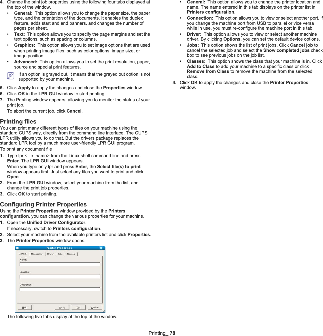 Printing_ 784. Change the print job properties using the following four tabs displayed at the top of the window.•General: This option allows you to change the paper size, the paper type, and the orientation of the documents. It enables the duplex feature, adds start and end banners, and changes the number of pages per sheet.•Text: This option allows you to specify the page margins and set the text options, such as spacing or columns.•Graphics: This option allows you to set image options that are used when printing imageGfiles, such as color options, image size, or image position.•Advanced: This option allows you to set the print resolution, paper, source and special print features.If an option is grayed out, it means that the grayed out option is not supported by your machine.5. Click Apply to apply the changes and close the Properties window.6. Click OK in the LPR GUI window to start printing.7. The Printing window appears, allowing you to monitor the status of your print job.To abort the current job, click Cancel.Printing filesYou can print many different types of files on your machine using the standard CUPS way, directly from the command line interface. The CUPS LPR utility allows you to do that. But the drivers package replaces the standard LPR tool by a much more user-friendly LPR GUI program.To print any document file1. Type lpr &lt;file_name&gt; from the Linux shell command line and press Enter. The LPR GUI window appears.When you type only lpr and press Enter, the Select file(s) to printwindow appears first. Just select any files you want to print and click Open.2. From the LPR GUI window, select your machine from the list, and change the print job properties.3. Click OK to start printing.Configuring Printer PropertiesUsing the Printer Properties window provided by the Printersconfiguration, you can change the various properties for your machine.1. Open the Unified Driver Configurator.If necessary, switch to Printers configuration.2. Select your machine from the available printers list and click Properties.3. The Printer Properties window opens.The following five tabs display at the top of the window.•General: This option allows you to change the printer location and name. The name entered in this tab displays on the printer list in Printers configuration.•Connection: This option allows you to view or select another port. If you change the machine port from USB to parallel or vice versa while in use, you must re-configure the machine port in this tab.•Driver: This option allows you to view or select another machine driver. By clicking Options, you can set the default device options.•Jobs: This option shows the list of print jobs. Click Cancel job to cancel the selected job and select the Show completed jobs check box to see previous jobs on the job list.•Classes: This option shows the class that your machine is in. Click Add to Class to add your machine to a specific class or click Remove from Class to remove the machine from the selected class.4. Click OK to apply the changes and close the Printer Propertieswindow.