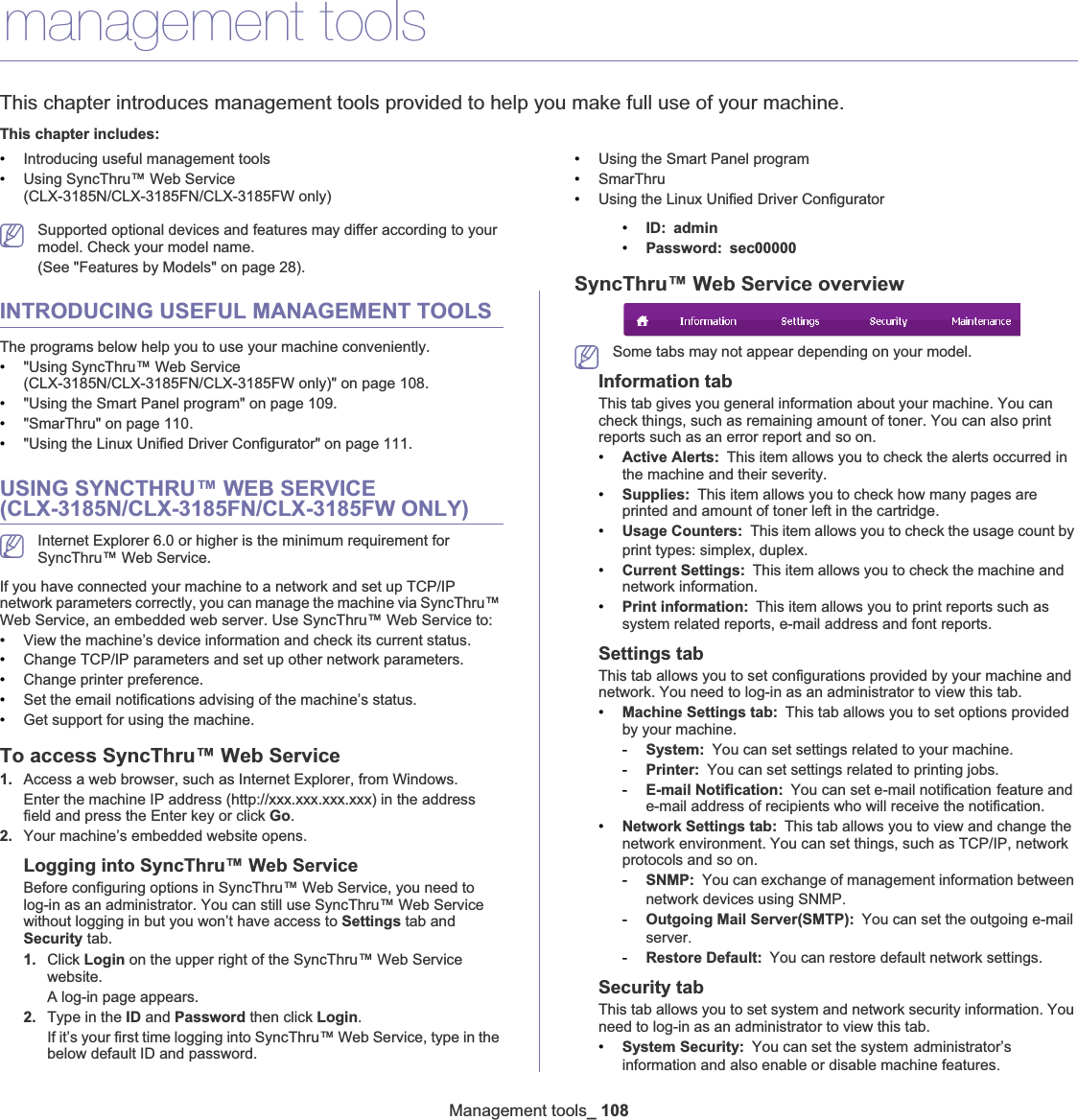 Management tools_ 10813.management toolsThis chapter introduces management tools provided to help you make full use of your machine. This chapter includes:•Introducing useful management tools•Using SyncThru™ Web Service (CLX-3185N/CLX-3185FN/CLX-3185FW only)•Using the Smart Panel program•SmarThru•Using the Linux Unified Driver ConfiguratorSupported optional devices and features may differ according to your model. Check your model name. (See &quot;Features by Models&quot; on page 28).INTRODUCING USEFUL MANAGEMENT TOOLSThe programs below help you to use your machine conveniently.•&quot;Using SyncThru™ Web Service (CLX-3185N/CLX-3185FN/CLX-3185FW only)&quot; on page 108.•&quot;Using the Smart Panel program&quot; on page 109.•&quot;SmarThru&quot; on page 110.•&quot;Using the Linux Unified Driver Configurator&quot; on page 111.USING SYNCTHRU™ WEB SERVICE (CLX-3185N/CLX-3185FN/CLX-3185FW ONLY)Internet Explorer 6.0 or higher is the minimum requirement for SyncThru™ Web Service.If you have connected your machine to a network and set up TCP/IP network parameters correctly, you can manage the machine via SyncThru™ Web Service, an embedded web server. Use SyncThru™ Web Service to:•View the machine’s device information and check its current status.•Change TCP/IP parameters and set up other network parameters.•Change printer preference.•Set the email notifications advising of the machine’s status.•Get support for using the machine.To access SyncThru™ Web Service1. Access a web browser, such as Internet Explorer, from Windows.Enter the machine IP address (http://xxx.xxx.xxx.xxx) in the address field and press the Enter key or click Go.2. Your machine’s embedded website opens.Logging into SyncThru™ Web ServiceBefore configuring options in SyncThru™ Web Service, you need to log-in as an administrator. You can still use SyncThru™ Web Service without logging in but you won’t have access to Settings tab and Security tab. 1. Click Login on the upper right of the SyncThru™ Web Service website.A log-in page appears. 2. Type in the ID and Password then click Login.If it’s your first time logging into SyncThru™ Web Service, type in the below default ID and password.•ID: admin•Password: sec00000SyncThru™ Web Service overviewSome tabs may not appear depending on your model.Information tabThis tab gives you general information about your machine. You can check things, such as remaining amount of toner. You can also print reports such as an error report and so on. •Active Alerts: This item allows you to check the alerts occurred in the machine and their severity.•Supplies: This item allows you to check how many pages are printed and amount of toner left in the cartridge.•Usage Counters: This item allows you to check the usage count by print types: simplex, duplexU•Current Settings: This item allows you to check the machine and network information. •Print information: This item allows you to print reports such as system related reports, e-mail address and font reports.Settings tabThis tab allows you to set configurations provided by your machine and network. You need to log-in as an administrator to view this tab. •Machine Settings tab: This tab allows you to set options provided by your machine. -System: You can set settings related to your machine.-Printer: You can set settings related to printing jobs. -E-mail Notification: You can set e-mail notificationGfeature and e-mail address of recipients who will receive the notification.•Network Settings tab: This tab allows you to view and change the network environment. You can set things, such as TCP/IP, network protocols and so on. -SNMP: You can exchange of management information between network devices using SNMPU-Outgoing Mail Server(SMTP): You can set the outgoing e-mailGserverU-Restore Default: You can restore default network settings.Security tabThis tab allows you to set system and network security information. You need to log-in as an administrator to view this tab.•System Security: You can set the systemGadministrator’s information and also enable or disable machine featuresU