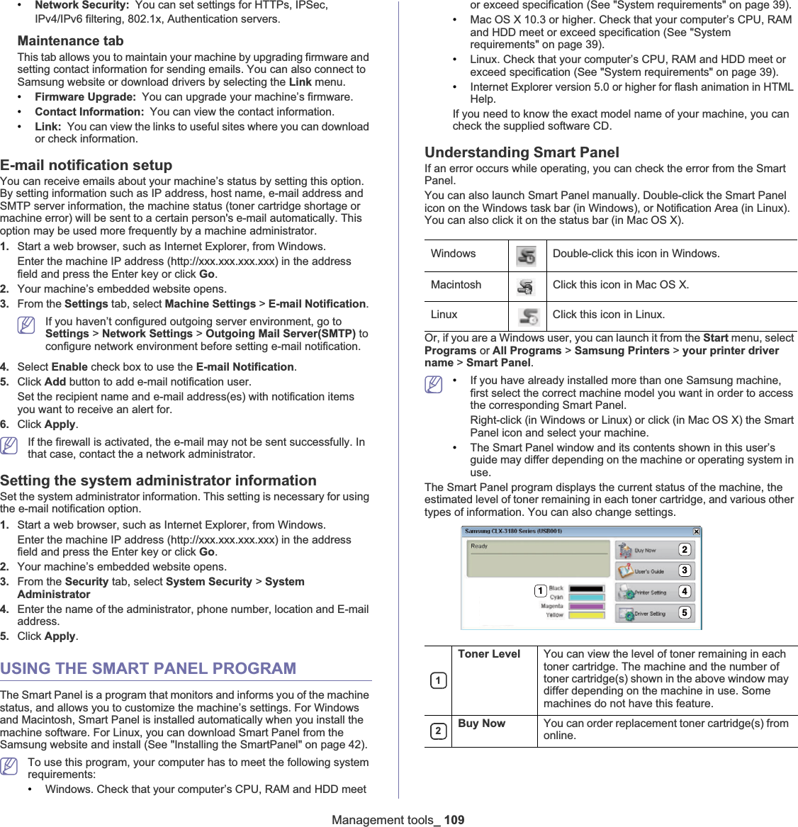 Management tools_ 109•Network Security: You can set settings for HTTPs, IPSec, IPv4/IPv6 filtering, 802.1x, Authentication serversUMaintenance tabThis tab allows you to maintain your machine by upgrading firmware and setting contact information for sending emails. You can also connect to Samsung website or download drivers by selecting the Link menu.•Firmware Upgrade: You can upgrade your machine’s firmware.•Contact Information: You can view the contact information.•Link: You can view the links to useful sites where you can download or check information.E-mail notification setupYou can receive emails about your machine’s status by setting this option. By setting information such as IP address, host name, e-mail address and SMTP server information, the machine status (toner cartridge shortage or machine error) will be sent to a certain person&apos;s e-mail automatically. This option may be used more frequently by a machine administrator. 1. Start a web browser, such as Internet Explorer, from Windows.Enter the machine IP address (http://xxx.xxx.xxx.xxx) in the address field and press the Enter key or click Go.2. Your machine’s embedded website opens.3. From the Settings tab, select Machine Settings &gt; E-mail Notification.If you haven’t configured outgoing server environment, go to Settings &gt; Network Settings &gt; Outgoing Mail Server(SMTP) to configure network environment before setting e-mail notification. 4. Select Enable check box to use the E-mail Notification.5. Click Add button to add e-mail notification user. Set the recipient name and e-mail address(es) with notification items you want to receive an alert for.6. Click Apply.If the firewall is activated, the e-mail may not be sent successfully. In that case, contact the a network administrator.Setting the system administrator informationSet the system administrator information. This setting is necessary for using the e-mail notification option.1. Start a web browser, such as Internet Explorer, from Windows.Enter the machine IP address (http://xxx.xxx.xxx.xxx) in the address field and press the Enter key or click Go.2. Your machine’s embedded website opens.3. From the Security tab, select System Security &gt; SystemAdministrator4. Enter the name of the administrator, phone number, location and E-mail address. 5. Click Apply.USING THE SMART PANEL PROGRAMThe Smart Panel is a program that monitors and informs you of the machine status, and allows you to customize the machine’s settings. For Windows and Macintosh, Smart Panel is installed automatically when you install the machine software. For Linux, you can download Smart Panel from the Samsung website and install (See &quot;Installing the SmartPanel&quot; on page 42).To use this program, your computer has to meet the following system requirements:•Windows. Check that your computer’s CPU, RAM and HDD meet or exceed specification (See &quot;System requirements&quot; on page 39).•Mac OS X 10.3 or higher. Check that your computer’s CPU, RAM and HDD meet or exceed specification (See &quot;System requirements&quot; on page 39).•Linux. Check that your computer’s CPU, RAM and HDD meet or exceed specification (See &quot;System requirements&quot; on page 39).•Internet Explorer version 5.0 or higher for flash animation in HTML Help.If you need to know the exact model name of your machine, you can check the supplied software CD.Understanding Smart PanelIf an error occurs while operating, you can check the error from the Smart Panel.You can also launch Smart Panel manually. Double-click the Smart Panel icon on the Windows task bar (in Windows), or Notification Area (in Linux). You can also click it on the status bar (in Mac OS X).Or, if you are a Windows user, you can launch it from the Start menu, select Programs or All Programs &gt; Samsung Printers &gt; your printer driver name &gt; Smart Panel.•If you have already installed more than one Samsung machine, first select the correct machine model you want in order to access the corresponding Smart Panel.Right-click (in Windows or Linux) or click (in Mac OS X) the Smart Panel icon and select your machine.•The Smart Panel window and its contents shown in this user’s guide may differ depending on the machine or operating system in use.The Smart Panel program displays the current status of the machine, the estimated level of toner remaining in each toner cartridge, and various other types of information. You can also change settings.Windows Double-click this icon in Windows.Macintosh Click this icon in Mac OS X.Linux Click this icon in Linux.1Toner Level You can view the level of toner remaining in each toner cartridge. The machine and the number of toner cartridge(s) shown in the above window may differ depending on the machine in use. Some machines do not have this feature.2Buy Now You can order replacement toner cartridge(s) from online.12345
