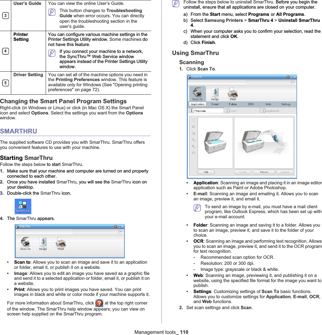 Management tools_ 110Changing the Smart Panel Program SettingsRight-click (in Windows or Linux) or click (in Mac OS X) the Smart Panel icon and select Options. Select the settings you want from the Optionswindow. SMARTHRUThe supplied software CD provides you withGSmarThru. SmarThruGoffers you convenient features to use with your machine. Starting SmarThruFollow the steps below to start SmarThru.1. Make sure that your machine and computer are turned on and properly connected to each other.2. Once you have installed SmarThru, you will see the SmarThru icon on your desktop.3. Double-click the SmarThru icon.4. The SmarThru appears.•Scan to: Allows you to scan an image and save it to an application or folder, email it, or publish it on a website.•Image: Allows you to edit an image you have saved as a graphic file and send it to a selected application or folder, email it, or publish it on a website.•Print: Allows you to print images you have saved. You can print images in black and white or color mode if your machine supports it.For more information about SmarThru, click   at the top right corner of the window. The SmarThru help window appears; you can view on screen help supplied on the SmarThru program.Follow the steps below to uninstall SmarThru. Before you begin the uninstall, ensure that all applications are closed on your computer. a) From the Start menu, select ProgramsGor All Programs.b) Select Samsung Printers &gt; SmarThru 4 &gt; Uninstall SmarThru 4.c) When your computer asks you to confirm your selection, read the statement and click OK.d) Click Finish.Using SmarThruScanning1. Click Scan To.•Application: Scanning an image and placing it in an image editor application such as Paint or Adobe Photoshop.•E-mail: Scanning an image and emailing it. Allows you to scan an image, preview it, and email it.To send an image by e-mail, you must have a mail client program, like Outlook Express, which has been set up with your e-mail account.•Folder: Scanning an image and saving it to a folder. Allows you to scan an image, preview it, and save it to the folder of your choice.•OCR: Scanning an image and performing text recognition. Allows you to scan an image, preview it, and send it to the OCR program for text recognition.-Recommended scan option for OCR.-Resolution: 200 or 300 dpi.-Image type: grayscale or black &amp; white.•Web: Scanning an image, previewing it, and publishing it on a website, using the specified file format for the image you want to publish.•Settings: Customizing settings of Scan To basic functions. Allows you to customize settings for Application,E-mail,OCR,and Web functions.2. Set scan settings and click Scan.3User’s Guide You can view the online User’s Guide.This button changes to Troubleshooting Guide when error occurs. You can directly open the troubleshooting sectionGin the user’s guide. 4PrinterSettingYou can configure various machine settings in the Printer Settings Utility window. Some machines do not have this feature.If you connect your machine to a network, the SyncThru™ Web Service window appears instead of the Printer Settings Utility window.5Driver Setting You can set all of the machine options you need in the Printing Preferences window. This feature is available only for Windows (See &quot;Opening printing preferences&quot; on page 72).