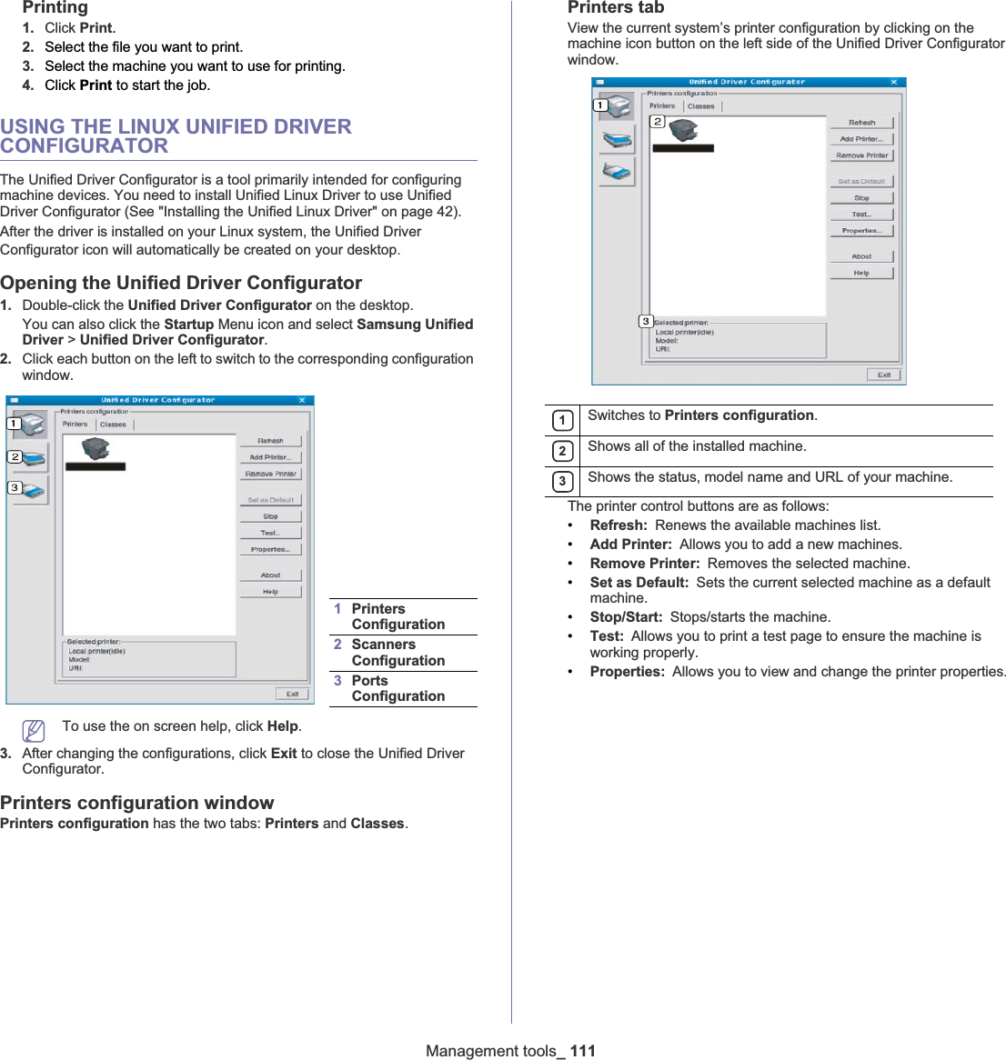 Management tools_ 111Printing1. Click Print.2. Select the file you want to print.3. Select the machine you want to use for printing.4. Click Print to start the job.USING THE LINUX UNIFIED DRIVER CONFIGURATORThe Unified Driver Configurator is a tool primarily intended for configuring machine devices. You need to install Unified Linux Driver to use Unified Driver Configurator (See &quot;Installing the Unified Linux Driver&quot; on page 42).After the driver is installed on your Linux system, the Unified Driver Configurator icon will automatically be created on your desktopUOpening the Unified Driver Configurator1. Double-click the Unified Driver Configurator on the desktop.You can also click the Startup Menu icon and select Samsung Unified Driver &gt; Unified Driver Configurator.2. Click each button on the left to switch to the corresponding configuration window. To use the on screen help, click Help.3. After changing the configurations, click Exit to close the Unified Driver Configurator.Printers configuration windowPrinters configuration has the two tabs: Printers and Classes.Printers tabView the current system’s printer configuration by clicking on the machine icon button on the left side of the Unified Driver Configurator window.The printer control buttons are as follows:•Refresh: Renews the available machines list.•Add Printer: Allows you to add a new machines.•Remove Printer: Removes the selected machine.•Set as Default: Sets the current selected machine as a default machine.•Stop/Start: Stops/starts the machine.•Test: Allows you to print a test page to ensure the machine is working properly.•Properties: Allows you to view and change the printer properties.1PrintersConfiguration 2Scanners Configuration 3PortsConfiguration 1Switches to Printers configuration.2Shows all of the installed machine.3Shows the status, model name and URL of your machine.