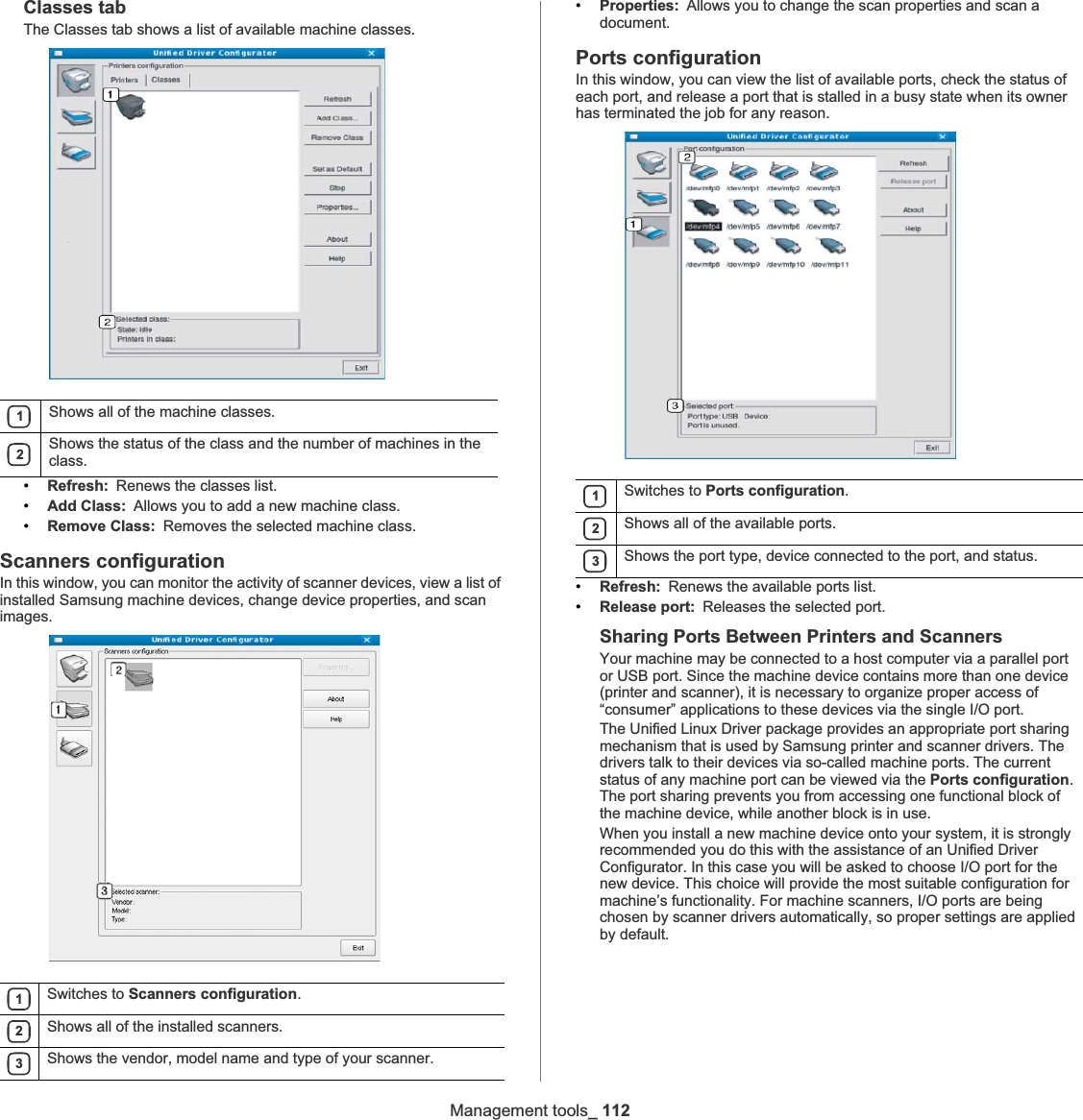 Management tools_ 112Classes tabThe Classes tab shows a list of available machine classes.•Refresh: Renews the classes list.•Add Class: Allows you to add a new machine class.•Remove Class: Removes the selected machine class.Scanners configurationIn this window, you can monitor the activity of scanner devices, view a list of installed Samsung machine devices, change device properties, and scan images.•Properties: Allows you to change the scan properties and scan a document.Ports configurationIn this window, you can view the list of available ports, check the status of each port, and release a port that is stalled in a busy state when its owner has terminated the job for any reason.•Refresh: Renews the available ports list.•Release port: Releases the selected port.Sharing Ports Between Printers and ScannersYour machine may be connected to a host computer via a parallel port or USB port. Since the machine device contains more than one device (printer and scanner), it is necessary to organize proper access of “consumer” applications to these devices via the single I/O port.The Unified Linux Driver package provides an appropriate port sharing mechanism that is used by Samsung printer and scanner drivers. The drivers talk to their devices via so-called machine ports. The current status of any machine port can be viewed via the Ports configuration.The port sharing prevents you from accessing one functional block of the machine device, while another block is in use.When you install a new machine device onto your system, it is strongly recommended you do this with the assistance of an Unified Driver Configurator. In this case you will be asked to choose I/O port for the new device. This choice will provide the most suitable configuration for machine’s functionality. For machine scanners, I/O ports are being chosen by scanner drivers automatically, so proper settings are applied by default.1Shows all of the machine classes.2Shows the status of the class and the number of machines in the class.1Switches to Scanners configuration.2Shows all of the installed scanners.3Shows the vendor, model name and type of your scanner.1Switches to Ports configuration.2Shows all of the available ports.3Shows the port type, device connected to the port, and status.