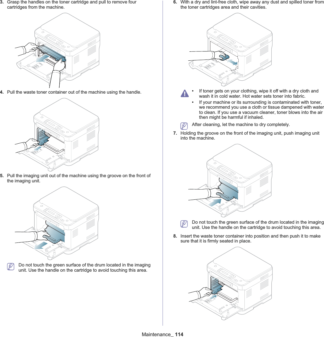 Maintenance_ 1143. Grasp the handles on the toner cartridge and pull to remove four cartridges from the machine.4. Pull the waste toner container out of the machine using the handle.5. Pull the imaging unit out of the machine using the groove on the front of the imaging unit.Do not touch the green surface of the drum located in the imaging unit. Use the handle on the cartridge to avoid touching this area.6. With a dry and lint-free cloth, wipe away any dust and spilled toner from the toner cartridges area and their cavities.•If toner gets on your clothing, wipe it off with a dry cloth and wash it in cold water. Hot water sets toner into fabric.•If your machine or its surrounding is contaminated with toner, we recommend you use a cloth or tissue dampened with water to clean. If you use a vacuum cleaner, toner blows into the air then might be harmful if inhaled.After cleaning, let the machine to dry completely.7. Holding the groove on the front of the imaging unit, push imaging unit into the machine.Do not touch the green surface of the drum located in the imaging unit. Use the handle on the cartridge to avoid touching this area.8. Insert the waste toner container into position and then push it to make sure that it is firmly seated in place.