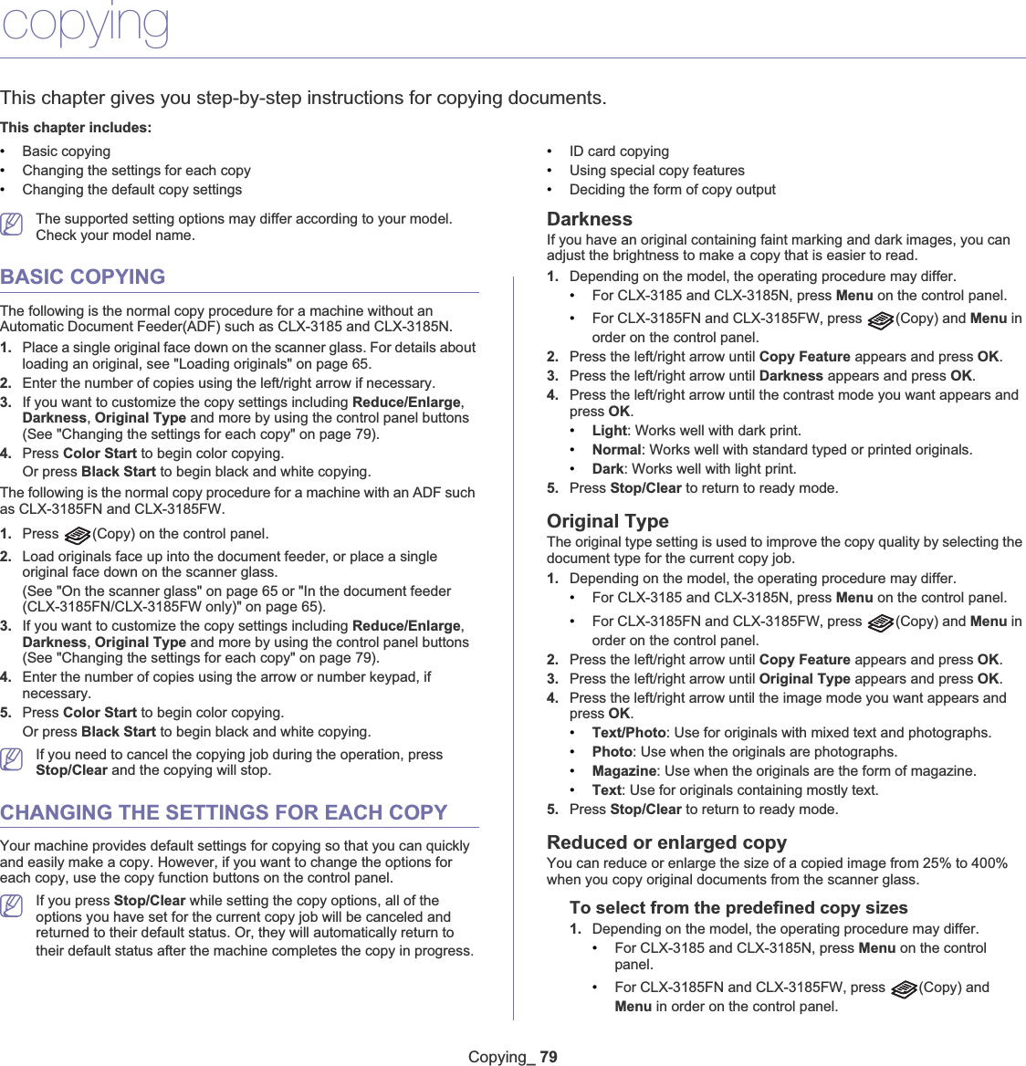 Copying_ 798.copyingThis chapter gives you step-by-step instructions for copying documents.This chapter includes:•Basic copying•Changing the settings for each copy•Changing the default copy settings•ID card copying•Using special copy features•Deciding the form of copy outputThe supported setting options may differ according to your model. Check your model name.BASIC COPYINGThe following is the normal copy procedure for a machine without an Automatic Document Feeder(ADF) such as CLX-3185 and CLX-3185N.1. Place a single original face down on the scanner glass. For details about loading an original, see &quot;Loading originals&quot; on page 65.2. Enter the number of copies using the left/right arrow if necessary.3. If you want to customize the copy settings including Reduce/Enlarge,Darkness,Original Type and more by using the control panel buttons (See &quot;Changing the settings for each copy&quot; on page 79).4. Press Color Start to begin color copying.Or press Black Start to begin black and white copying.The following is the normal copy procedure for a machine with an ADF such as CLX-3185FN and CLX-3185FW.1. Press  (Copy) on the control panel.2. Load originals face up into the document feeder, or place a single original face down on the scanner glass.(See &quot;On the scanner glass&quot; on page 65 or &quot;In the document feeder (CLX-3185FN/CLX-3185FW only)&quot; on page 65).3. If you want to customize the copy settings including Reduce/Enlarge,Darkness,Original Type and more by using the control panel buttons (See &quot;Changing the settings for each copy&quot; on page 79).4. Enter the number of copies using the arrow or number keypad, if necessary.5. Press Color Start to begin color copying.Or press Black Start to begin black and white copying.If you need to cancel the copying job during the operation, press Stop/Clear and the copying will stop.CHANGING THE SETTINGS FOR EACH COPYYour machine provides default settings for copying so that you can quickly and easily make a copy. However, if you want to change the options for each copy, use the copy function buttons on the control panel.If you press Stop/Clear while setting the copy options, all of the options you have set for the current copy job will be canceled and returned to their default status. Or, they will automatically return to their default status after the machine completes the copy in progressUDarknessIf you have an original containing faint marking and dark images, you can adjust the brightness to make a copy that is easier to read.1. Depending on the model, the operating procedure may differ.•For CLX-3185 and CLX-3185N, press Menu on the control panel.•For CLX-3185FN and CLX-3185FW, press  (Copy) and Menu in order on the control panel.2. Press the left/right arrow until Copy Feature appears and press OK.3. Press the left/right arrow until Darkness appears and press OK.4. Press the left/right arrow until the contrast mode you want appears and press OK.•Light: Works well with dark print.•Normal: Works well with standard typed or printed originals.•Dark: Works well with light print.5. Press Stop/Clear to return to ready mode.Original TypeThe original type setting is used to improve the copy quality by selecting the document type for the current copy job.1. Depending on the model, the operating procedure may differ.•For CLX-3185 and CLX-3185N, press Menu on the control panel.•For CLX-3185FN and CLX-3185FW, press  (Copy) and Menu in order on the control panel.2. Press the left/right arrow until Copy Feature appears and press OK.3. Press the left/right arrow until Original Type appears and press OK.4. Press the left/right arrow until the image mode you want appears and press OK.•Text/Photo: Use for originals with mixed text and photographs.•Photo: Use when the originals are photographs.•Magazine: Use when the originals are the form of magazine.•Text: Use for originals containing mostly text.5. Press Stop/Clear to return to ready mode.Reduced or enlarged copyYou can reduce or enlarge the size of a copied image from 25% to 400% when you copy original documents from the scanner glass.To select from the predefined copy sizes1. Depending on the model, the operating procedure may differ.•For CLX-3185 and CLX-3185N, press Menu on the control panel.•For CLX-3185FN and CLX-3185FW, press  (Copy) and Menu in order on the control panel.