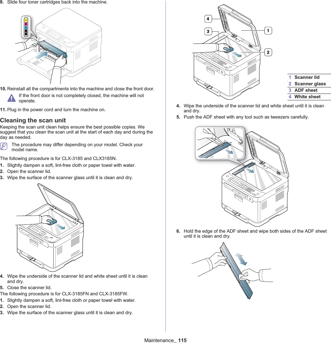 Maintenance_ 1159. Slide four toner cartridges back into the machine.10. Reinstall all the compartments into the machine and close the front door.If the front door is not completely closed, the machine will not operate.11. Plug in the power cord and turn the machine on.Cleaning the scan unitKeeping the scan unit clean helps ensure the best possible copies. We suggest that you clean the scan unit at the start of each day and during the day as needed.The procedure may differ depending on your model. Check your model name.The following procedure is for CLX-3185 and CLX3185N.1. Slightly dampen a soft, lint-free cloth or paper towel with water.2. Open the scanner lid.3. Wipe the surface of the scanner glass until it is clean and dry.4. Wipe the underside of the scanner lid and white sheet until it is clean and dry.5. Close the scanner lid.The following procedure is for CLX-3185FN and CLX-3185FW.1. Slightly dampen a soft, lint-free cloth or paper towel with water.2. Open the scanner lid.3. Wipe the surface of the scanner glass until it is clean and dry.4. Wipe the underside of the scanner lid and white sheet until it is clean and dry.5. Push the ADF sheet with any tool such as tweezers carefully.6. Hold the edge of the ADF sheet and wipe both sides of the ADF sheet until it is clean and dry.1Scanner lid2Scanner glass3ADF sheet4White sheet4312
