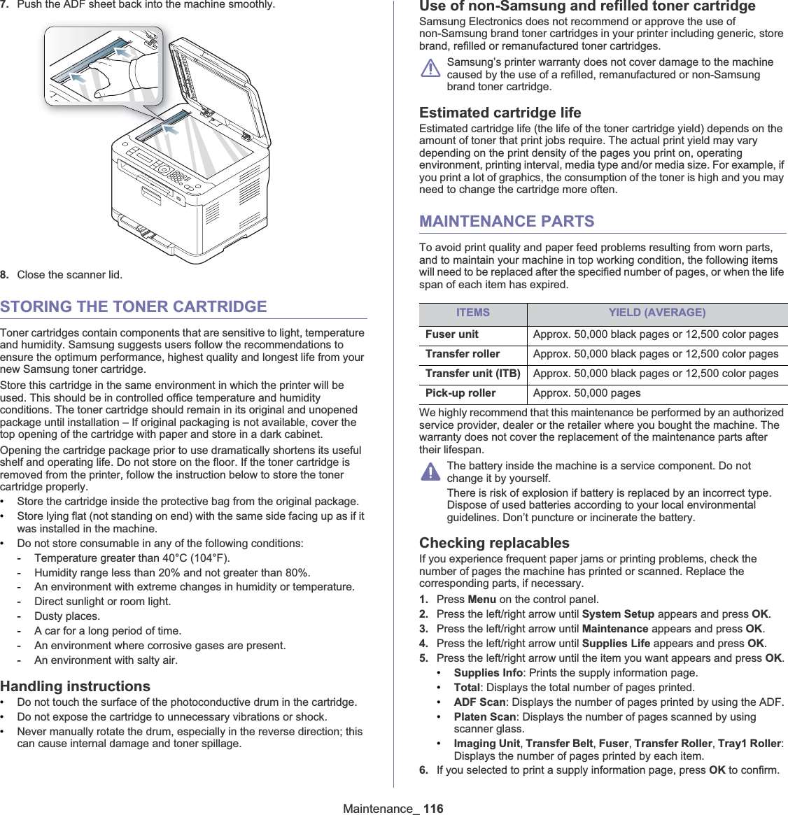 Maintenance_ 1167. Push the ADF sheet back into the machine smoothly.8. Close the scanner lid.STORING THE TONER CARTRIDGEToner cartridges contain components that are sensitive to light, temperature and humidity. Samsung suggests users follow the recommendations to ensure the optimum performance, highest quality and longest life from your new Samsung toner cartridge.Store this cartridge in the same environment in which the printer will be used. This should be in controlled office temperature and humidity conditions. The toner cartridge should remain in its original and unopened package until installation – If original packaging is not available, cover the top opening of the cartridge with paper and store in a dark cabinet.Opening the cartridge package prior to use dramatically shortens its useful shelf and operating life. Do not store on the floor. If the toner cartridge is removed from the printer, follow the instruction below to store the toner cartridge properly.•Store the cartridge inside the protective bag from the original package. •Store lying flat (not standing on end) with the same side facing up as if it was installed in the machine.•Do not store consumable in any of the following conditions:-Temperature greater than 40°C (104°F).-Humidity range less than 20% and not greater than 80%.-An environment with extreme changes in humidity or temperature.-Direct sunlight or room light.-Dusty places.-A car for a long period of time.-An environment where corrosive gases are present.-An environment with salty air.Handling instructions•Do not touch the surface of the photoconductive drum in the cartridge.•Do not expose the cartridge to unnecessary vibrations or shock.•Never manually rotate the drum, especially in the reverse direction; this can cause internal damage and toner spillage.Use of non-Samsung and refilled toner cartridgeSamsung Electronics does not recommend or approve the use of non-Samsung brand toner cartridges in your printer including generic, store brand, refilled or remanufactured toner cartridges.Samsung’s printer warranty does not cover damage to the machine caused by the use of a refilled, remanufactured or non-Samsung brand toner cartridge.Estimated cartridge lifeEstimated cartridge life (the life of the toner cartridge yield) depends on the amount of toner that print jobs require. The actual print yield may vary depending on the print density of the pages you print on, operating environment, printing interval, media type and/or media size. For example, if you print a lot of graphics, the consumption of the toner is high and you may need to change the cartridge more often.MAINTENANCE PARTSTo avoid print quality and paper feed problems resulting from worn parts, and to maintain your machine in top working condition, the following items will need to be replaced after the specified number of pages, or when the life span of each item has expired.We highly recommend that this maintenance be performed by an authorized service provider, dealer or the retailer where you bought the machine. The warranty does not cover the replacement of the maintenance parts after their lifespan.The battery inside the machine is a service component. Do not change it by yourself.There is risk of explosion if battery is replaced by an incorrect type. Dispose of used batteries according to your local environmental guidelines. Don’t puncture or incinerate the battery.Checking replacablesIf you experience frequent paper jams or printing problems, check the number of pages the machine has printed or scanned. Replace the corresponding parts, if necessary.1. Press Menu on the control panel.2. Press the left/right arrow until System Setup appears and press OK.3. Press the left/right arrow until Maintenance appears and press OK.4. Press the left/right arrow until Supplies Life appears and press OK.5. Press the left/right arrow until the item you want appears and press OK.•Supplies Info: Prints the supply information page.•Total: Displays the total number of pages printed.•ADF Scan: Displays the number of pages printed by using the ADF.•Platen Scan: Displays the number of pages scanned by using scanner glass.•Imaging Unit,Transfer Belt,Fuser,Transfer Roller,Tray1 Roller:Displays the number of pages printed by each item.6. If you selected to print a supply information page, press OK to confirm.ITEMS YIELD (AVERAGE)Fuser unit Approx. 50,000 black pages or 12,500 color pagesTransfer roller Approx. 50,000 black pages or 12,500 color pagesTransfer unit (ITB) Approx. 50,000 black pages or 12,500 color pagesPick-up roller Approx. 50,000 pages