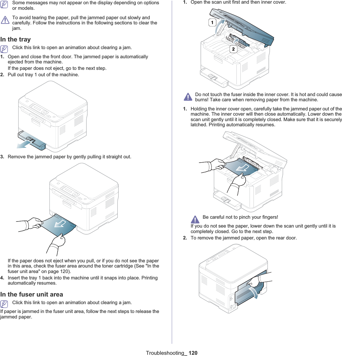 Troubleshooting_ 120Some messages may not appear on the display depending on options or models.To avoid tearing the paper, pull the jammed paper out slowly and carefully. Follow the instructions in the following sections to clear the jam. In the trayClick this link to open an animation about clearing a jam.1. Open and close the front door. The jammed paper is automatically ejected from the machine.If the paper does not eject, go to the next step.2. Pull out tray 1 out of the machine.3. Remove the jammed paper by gently pulling it straight out.If the paper does not eject when you pull, or if you do not see the paper in this area, check the fuser area around the toner cartridge (See &quot;In the fuser unit area&quot; on page 120).4. Insert the tray 1 back into the machine until it snaps into place. Printing automatically resumes.In the fuser unit areaClick this link to open an animation about clearing a jam.If paper is jammed in the fuser unit area, follow the next steps to release the jammed paper.1. Open the scan unit first and then inner cover.Do not touch the fuser inside the inner cover. It is hot and could cause burns! Take care when removing paper from the machine.1. Holding the inner cover open, carefully take the jammed paper out of the machine. The inner cover will then close automatically. Lower down the scan unit gently until it is completely closed. Make sure that it is securely latched. Printing automatically resumes.Be careful not to pinch your fingers!If you do not see the paper, lower down the scan unit gently until it is completely closed. Go to the next step.2. To remove the jammed paper, open the rear door.12