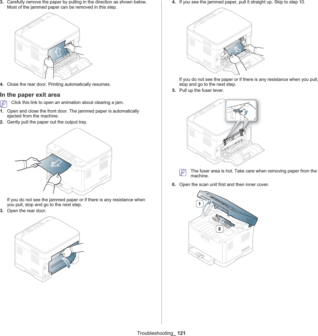 Troubleshooting_ 1213. Carefully remove the paper by pulling in the direction as shown below. Most of the jammed paper can be removed in this step.4. Close the rear door. Printing automatically resumes.In the paper exit areaClick this link to open an animation about clearing a jam.1. Open and close the front door. The jammed paper is automatically ejected from the machine.2. Gently pull the paper out the output tray.If you do not see the jammed paper or if there is any resistance when you pull, stop and go to the next step.3. Open the rear door.4. If you see the jammed paper, pull it straight up. Skip to step 10.If you do not see the paper or if there is any resistance when you pull, stop and go to the next step.5. Pull up the fuser lever.The fuser area is hot. Take care when removing paper from the machine.6. Open the scan unit first and then inner cover.12