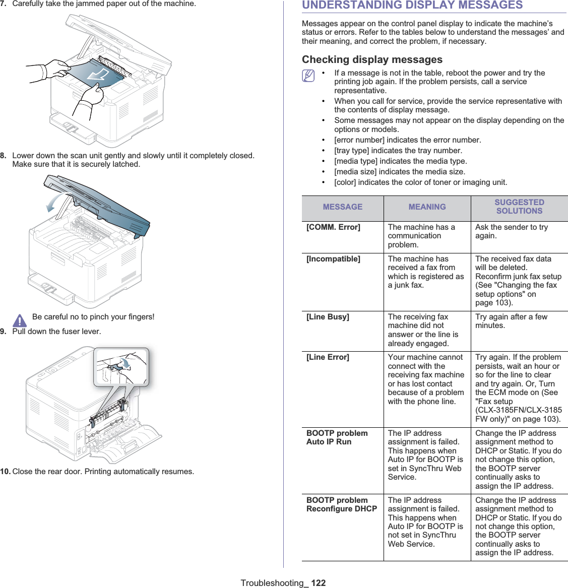 Troubleshooting_ 1227. Carefully take the jammed paper out of the machine.8. Lower down the scan unit gently and slowly until it completely closed. Make sure that it is securely latched.Be careful no to pinch your fingers!9. Pull down the fuser lever.10. Close the rear door. Printing automatically resumes.UNDERSTANDING DISPLAY MESSAGESMessages appear on the control panel display to indicate the machine’s status or errors. Refer to the tables below to understand the messages’ and their meaning, and correct the problem, if necessary.Checking display messages•If a message is not in the table, reboot the power and try the printing job again. If the problem persists, call a service representative.•When you call for service, provide the service representative with the contents of display message.•Some messages may not appear on the display depending on the options or models.•[error number] indicates the error number. •[tray type] indicates the tray number. •[media type] indicates the media type.•[media size] indicates the media size.•[color] indicates the color of toner or imaging unit.MESSAGE MEANING SUGGESTED SOLUTIONS[COMM. Error] The machine has a communication problem.Ask the sender to try again.[Incompatible] The machine has received a fax from which is registered as a junk fax.The received fax data will be deleted. Reconfirm junk fax setup (See &quot;Changing the fax setup options&quot; on page 103).[Line Busy] The receiving fax machine did not answer or the line is already engaged.Try again after a few minutes.[Line Error] Your machine cannot connect with the receiving fax machine or has lost contact because of a problem with the phone line.Try again. If the problem persists, wait an hour or so for the line to clear and try again. Or, Turn the ECM mode on (See &quot;Fax setup (CLX-3185FN/CLX-3185FW only)&quot; on page 103).BOOTP problem Auto IP RunThe IP address assignment is failed. This happens when Auto IP for BOOTP is set in SyncThru Web Service.Change the IP address assignment method to DHCP or Static. If you do not change this option, the BOOTP server continually asks to assign the IP address.BOOTP problem Reconfigure DHCPThe IP address assignment is failed. This happens when Auto IP for BOOTP is not set in SyncThru Web Service.Change the IP address assignment method to DHCP or Static. If you do not change this option, the BOOTP server continually asks to assign the IP address.
