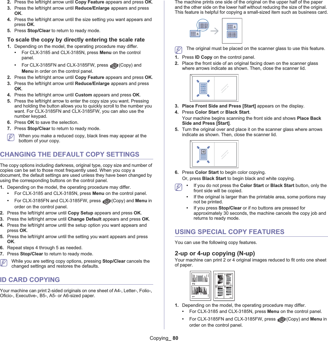 Copying_ 802. Press the left/right arrow until Copy Feature appears and press OK.3. Press the left/right arrow until Reduce/Enlarge appears and press OK.4. Press the left/right arrow until the size setting you want appears and press OK.5. Press Stop/Clear to return to ready mode.To scale the copy by directly entering the scale rate1. Depending on the model, the operating procedure may differ.•For CLX-3185 and CLX-3185N, press Menu on the control panel.•For CLX-3185FN and CLX-3185FW, press  (Copy) and Menu in order on the control panel.2. Press the left/right arrow until Copy Feature appears and press OK.3. Press the left/right arrow until Reduce/Enlarge appears and press OK.4. Press the left/right arrow until Custom appears and press OK.5. Press the left/right arrow to enter the copy size you want. Pressing and holding the button allows you to quickly scroll to the number you want. For CLX-3185FN and CLX-3185FW, you can also use the number keypad.6. Press OK to save the selection.7. Press Stop/Clear to return to ready mode.When you make a reduced copy, black lines may appear at the bottom of your copy.CHANGING THE DEFAULT COPY SETTINGSThe copy options including darkness, original type, copy size and number of copies can be set to those most frequently used. When you copy a document, the default settings are used unless they have been changed by using the corresponding buttons on the control panel.1. Depending on the model, the operating procedure may differ.•For CLX-3185 and CLX-3185N, press Menu on the control panel.•For CLX-3185FN and CLX-3185FW, press  (Copy) and Menu in order on the control panel.2. Press the left/right arrow until Copy Setup appears and press OK.3. Press the left/right arrow until Change Default appears and press OK.4. Press the left/right arrow until the setup option you want appears and press OK.5. Press the left/right arrow until the setting you want appears and press OK.6. Repeat steps 4 through 5 as needed.7. Press Stop/Clear to return to ready mode.While you are setting copy options, pressing Stop/Clear cancels the changed settings and restores the defaults.ID CARD COPYINGYour machine can print 2-sided originals on one sheet of A4-, Letter-, Folio-, Oficio-, Executive-, B5-, A5- or A6-sized paper.The machine prints one side of the original on the upper half of the paper and the other side on the lower half without reducing the size of the original. This feature is helpful for copying a small-sized item such as business card.The original must be placed on the scanner glass to use this feature.1. Press ID Copy on the control panel. 2. Place the front side of an original facing down on the scanner glass where arrows indicate as shown. Then, close the scanner lid.3. Place Front Side and Press [Start] appears on the display.4. Press Color Start or Black Start.Your machine begins scanning the front side and shows Place Back Side and Press [Start].5. Turn the original over and place it on the scanner glass where arrows indicate as shown. Then, close the scanner lid.6. Press Color Start to begin color copying.Or, press Black Start to begin black and white copying.•If you do not press the Color Start or Black Start button, only the front side will be copied.•If the original is larger than the printable area, some portions may not be printed.•If you press Stop/Clear or if no buttons are pressed for approximately 30 seconds, the machine cancels the copy job and returns to ready mode. USING SPECIAL COPY FEATURESYou can use the following copy features.2-up or 4-up copying (N-up)Your machine can print 2 or 4 original images reduced to fit onto one sheet of paper.1. Depending on the model, the operating procedure may differ.•For CLX-3185 and CLX-3185N, press Menu on the control panel.•For CLX-3185FN and CLX-3185FW, press  (Copy) and Menu in order on the control panel.1 21 23 4