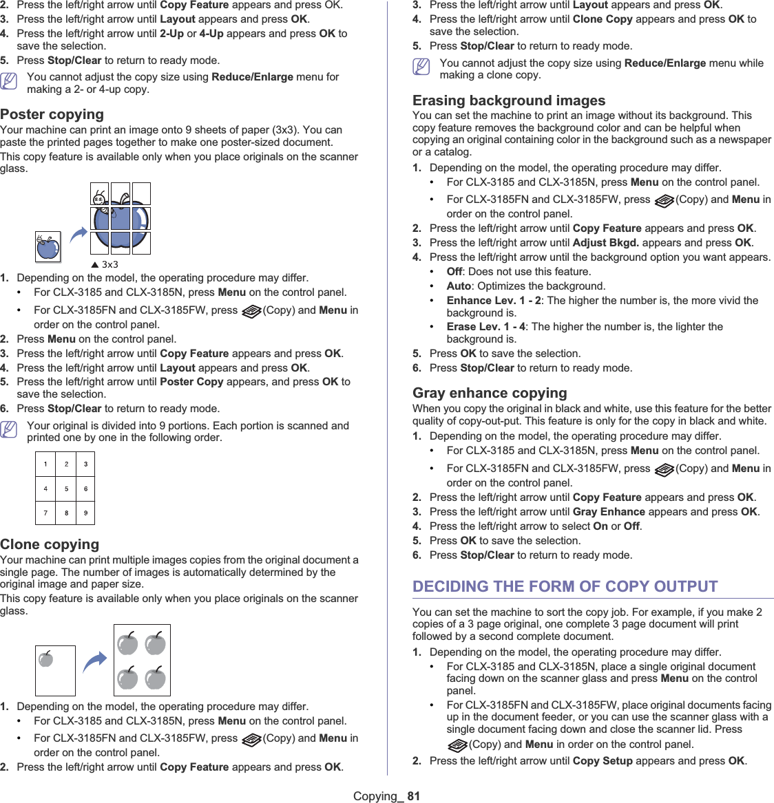 Copying_ 812. Press the left/right arrow until Copy Feature appears and press OK. 3. Press the left/right arrow until Layout appears and press OK.4. Press the left/right arrow until 2-Up or 4-Up appears and press OK to save the selection.5. Press Stop/Clear to return to ready mode.You cannot adjust the copy size using Reduce/Enlarge menu for making a 2- or 4-up copy.Poster copyingYour machine can print an image onto 9 sheets of paper (3x3). You can paste the printed pages together to make one poster-sized document.This copy feature is available only when you place originals on the scanner glass.1. Depending on the model, the operating procedure may differ.•For CLX-3185 and CLX-3185N, press Menu on the control panel.•For CLX-3185FN and CLX-3185FW, press  (Copy) and Menu in order on the control panel.2. Press Menu on the control panel.3. Press the left/right arrow until Copy Feature appears and press OK.4. Press the left/right arrow until Layout appears and press OK.5. Press the left/right arrow until Poster Copy appears, and press OK to save the selection.6. Press Stop/Clear to return to ready mode.Your original is divided into 9 portions. Each portion is scanned and printed one by one in the following order.Clone copyingYour machine can print multiple images copies from the original document a single page. The number of images is automatically determined by the original image and paper size.This copy feature is available only when you place originals on the scanner glass.1. Depending on the model, the operating procedure may differ.•For CLX-3185 and CLX-3185N, press Menu on the control panel.•For CLX-3185FN and CLX-3185FW, press  (Copy) and Menu in order on the control panel.2. Press the left/right arrow until Copy Feature appears and press OK.3. Press the left/right arrow until Layout appears and press OK.4. Press the left/right arrow until Clone Copy appears and press OK to save the selection.5. Press Stop/Clear to return to ready mode.You cannot adjust the copy size using Reduce/Enlarge menu while making a clone copy. Erasing background imagesYou can set the machine to print an image without its background. This copy feature removes the background color and can be helpful when copying an original containing color in the background such as a newspaper or a catalog.1. Depending on the model, the operating procedure may differ.•For CLX-3185 and CLX-3185N, press Menu on the control panel.•For CLX-3185FN and CLX-3185FW, press  (Copy) and Menu in order on the control panel.2. Press the left/right arrow until Copy Feature appears and press OK.3. Press the left/right arrow until Adjust Bkgd. appears and press OK.4. Press the left/right arrow until the background option you want appears.•Off: Does not use this feature.•Auto: Optimizes the background.•Enhance Lev. 1 - 2: The higher the number is, the more vivid the background is.•Erase Lev. 1 - 4: The higher the number is, the lighter the background is.5. Press OK to save the selection.6. Press Stop/Clear to return to ready mode.Gray enhance copyingWhen you copy the original in black and white, use this feature for the better quality of copy-out-put. This feature is only for the copy in black and white.1. Depending on the model, the operating procedure may differ.•For CLX-3185 and CLX-3185N, press Menu on the control panel.•For CLX-3185FN and CLX-3185FW, press  (Copy) and Menu in order on the control panel.2. Press the left/right arrow until Copy Feature appears and press OK.3. Press the left/right arrow until Gray Enhance appears and press OK.4. Press the left/right arrow to select On or Off.5. Press OK to save the selection.6. Press Stop/Clear to return to ready mode.DECIDING THE FORM OF COPY OUTPUT You can set the machine to sort the copy job. For example, if you make 2 copies of a 3 page original, one complete 3 page document will print followed by a second complete document.1. Depending on the model, the operating procedure may differ.•For CLX-3185 and CLX-3185N, place a single original document facing down on the scanner glass and press Menu on the control panel.•For CLX-3185FN and CLX-3185FW, place original documents facing up in the document feeder, or you can use the scanner glass with a single document facing down and close the scanner lid. Press (Copy) and Menu in order on the control panel.2. Press the left/right arrow until Copy Setup appears and press OK.
