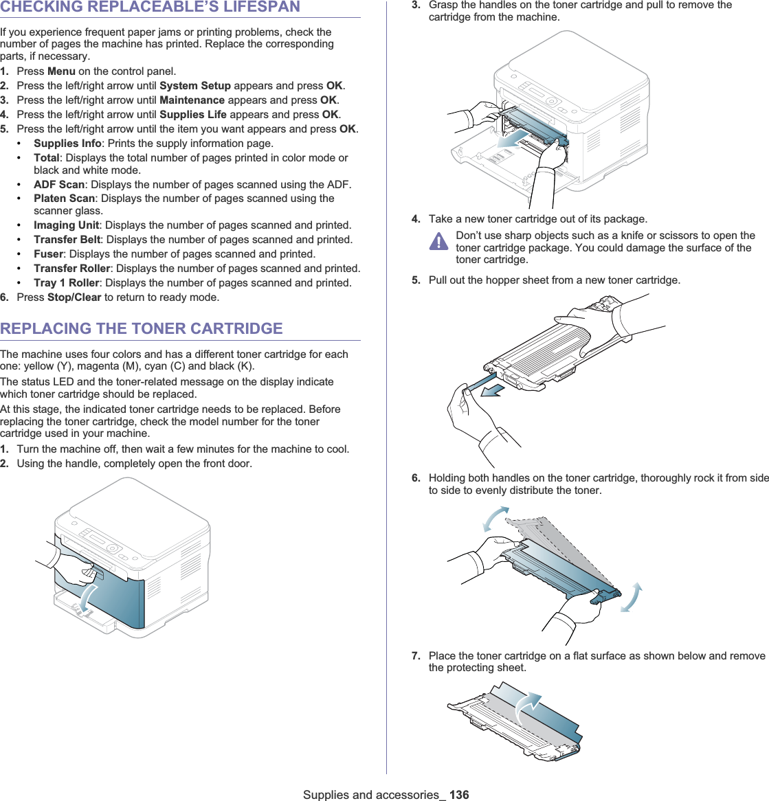 Supplies and accessories_ 136CHECKING REPLACEABLE’S LIFESPANIf you experience frequent paper jams or printing problems, check the number of pages the machine has printed. Replace the corresponding parts, if necessary.1. Press Menu on the control panel.2. Press the left/right arrow until System Setup appears and press OK.3. Press the left/right arrow until Maintenance appears and press OK.4. Press the left/right arrow until Supplies Life appears and press OK.5. Press the left/right arrow until the item you want appears and press OK.•Supplies Info: Prints the supply information page.•Total: Displays the total number of pages printed in color mode or black and white mode.•ADF Scan: Displays the number of pages scanned using the ADF.•Platen Scan: Displays the number of pages scanned using the scanner glass.•Imaging Unit: Displays the number of pages scanned and printed.•Transfer Belt: Displays the number of pages scanned and printed.•Fuser: Displays the number of pages scanned and printed.•Transfer Roller: Displays the number of pages scanned and printed.•Tray 1 Roller: Displays the number of pages scanned and printed.6. Press Stop/Clear to return to ready mode.REPLACING THE TONER CARTRIDGEThe machine uses four colors and has a different toner cartridge for each one: yellow (Y), magenta (M), cyan (C) and black (K).The status LED and the toner-related message on the display indicate which toner cartridge should be replaced.At this stage, the indicated toner cartridge needs to be replaced. Before replacing the toner cartridge, check the model number for the toner cartridge used in your machine.1. Turn the machine off, then wait a few minutes for the machine to cool.2. Using the handle, completely open the front door.3. Grasp the handles on the toner cartridge and pull to remove the cartridge from the machine.4. Take a new toner cartridge out of its package.Don’t use sharp objects such as a knife or scissors to open the toner cartridge package. You could damage the surface of the toner cartridge.5. Pull out the hopper sheet from a new toner cartridge.6. Holding both handles on the toner cartridge, thoroughly rock it from side to side to evenly distribute the toner.7. Place the toner cartridge on a flat surface as shown below and remove the protecting sheet.