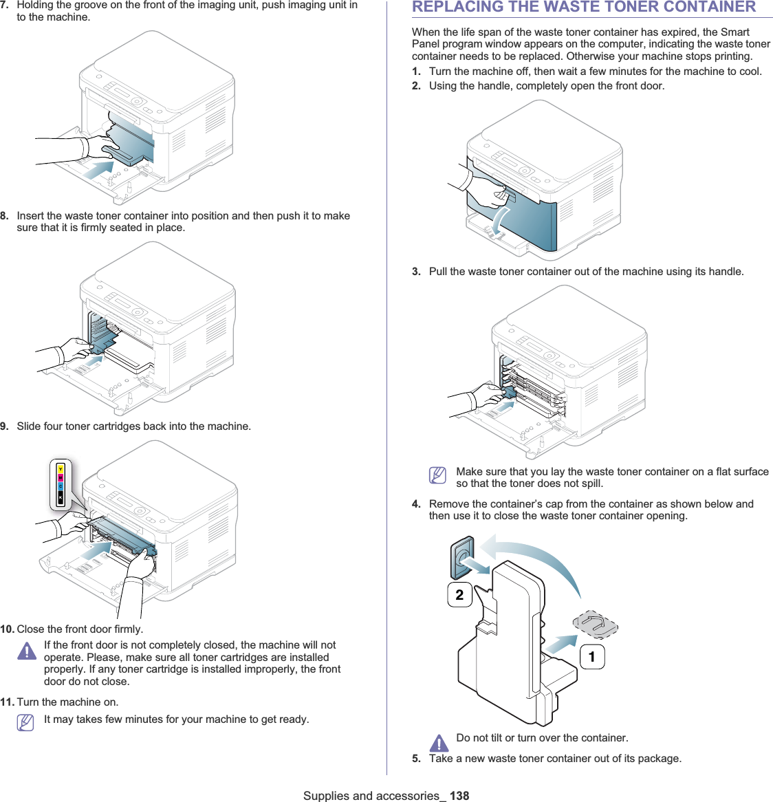 Supplies and accessories_ 1387. Holding the groove on the front of the imaging unit, push imaging unit in to the machine.8. Insert the waste toner container into position and then push it to make sure that it is firmly seated in place.9. Slide four toner cartridges back into the machine.10. Close the front door firmly.If the front door is not completely closed, the machine will not operate. Please, make sure all toner cartridges are installed properly. If any toner cartridge is installed improperly, the front door do not close.11. Turn the machine on.It may takes few minutes for your machine to get ready.REPLACING THE WASTE TONER CONTAINERWhen the life span of the waste toner container has expired, the Smart Panel program window appears on the computer, indicating the waste toner container needs to be replaced. Otherwise your machine stops printing.1. Turn the machine off, then wait a few minutes for the machine to cool.2. Using the handle, completely open the front door.3. Pull the waste toner container out of the machine using its handle.Make sure that you lay the waste toner container on a flat surface so that the toner does not spill.4. Remove the container’s cap from the container as shown below and then use it to close the waste toner container opening.Do not tilt or turn over the container.5. Take a new waste toner container out of its package.21