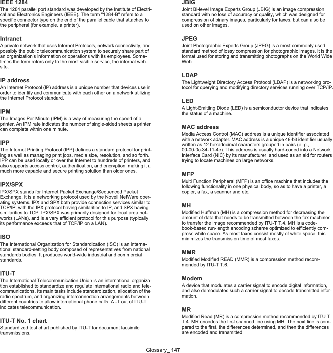 Glossary_ 147IEEE 1284The 1284 parallel port standard was developed by the Institute of Electri-cal and Electronics Engineers (IEEE). The term &quot;1284-B&quot; refers to a specific connector type on the end of the parallel cable that attaches to the peripheral (for example, a printer). IntranetA private network that uses Internet Protocols, network connectivity, and possibly the public telecommunication system to securely share part of an organization&apos;s information or operations with its employees. Some-times the term refers only to the most visible service, the internal web-site.IP addressAn Internet Protocol (IP) address is a unique number that devices use in order to identify and communicate with each other on a network utilizing the Internet Protocol standard.IPMThe Images Per Minute (IPM) is a way of measuring the speed of a printer. An IPM rate indicates the number of single-sided sheets a printer can complete within one minute.IPPThe Internet Printing Protocol (IPP) defines a standard protocol for print-ing as well as managing print jobs, media size, resolution, and so forth. IPP can be used locally or over the Internet to hundreds of printers, and also supports access control, authentication, and encryption, making it a much more capable and secure printing solution than older ones.IPX/SPXIPX/SPX stands for Internet Packet Exchange/Sequenced Packet Exchange. It is a networking protocol used by the Novell NetWare oper-ating systems. IPX and SPX both provide connection services similar to TCP/IP, with the IPX protocol having similarities to IP, and SPX having similarities to TCP. IPX/SPX was primarily designed for local area net-works (LANs), and is a very efficient protocol for this purpose (typically its performance exceeds that of TCP/IP on a LAN).ISOThe International Organization for Standardization (ISO) is an interna-tional standard-setting body composed of representatives from national standards bodies. It produces world-wide industrial and commercial standards.ITU-TThe International Telecommunication Union is an international organiza-tion established to standardize and regulate international radio and tele-communications. Its main tasks include standardization, allocation of the radio spectrum, and organizing interconnection arrangements between different countries to allow international phone calls. A -T out of ITU-T indicates telecommunication.ITU-T No. 1 chartStandardized test chart published by ITU-T for document facsimile transmissions.JBIGJoint Bi-level Image Experts Group (JBIG) is an image compression standard with no loss of accuracy or quality, which was designed for compression of binary images, particularly for faxes, but can also be used on other images.JPEGJoint Photographic Experts Group (JPEG) is a most commonly used standard method of lossy compression for photographic images. It is the format used for storing and transmitting photographs on the World Wide Web.LDAPThe Lightweight Directory Access Protocol (LDAP) is a networking pro-tocol for querying and modifying directory services running over TCP/IP.LEDA Light-Emitting Diode (LED) is a semiconductor device that indicates the status of a machine.MAC addressMedia Access Control (MAC) address is a unique identifier associated with a network adapter. MAC address is a unique 48-bit identifier usually written as 12 hexadecimal characters grouped in pairs (e. g., 00-00-0c-34-11-4e). This address is usually hard-coded into a Network Interface Card (NIC) by its manufacturer, and used as an aid for routers trying to locate machines on large networks.MFPMulti Function Peripheral (MFP) is an office machine that includes the following functionality in one physical body, so as to have a printer, a copier, a fax, a scanner and etc.MHModified Huffman (MH) is a compression method for decreasing the amount of data that needs to be transmitted between the fax machines to transfer the image recommended by ITU-T T.4. MH is a code-book-based run-length encoding scheme optimized to efficiently com-press white space. As most faxes consist mostly of white space, this minimizes the transmission time of most faxes. MMRModified Modified READ (MMR) is a compression method recom-mended by ITU-T T.6.ModemA device that modulates a carrier signal to encode digital information, and also demodulates such a carrier signal to decode transmitted infor-mation.MRModified Read (MR) is a compression method recommended by ITU-T T.4. MR encodes the first scanned line using MH. The next line is com-pared to the first, the differences determined, and then the differences are encoded and transmitted.
