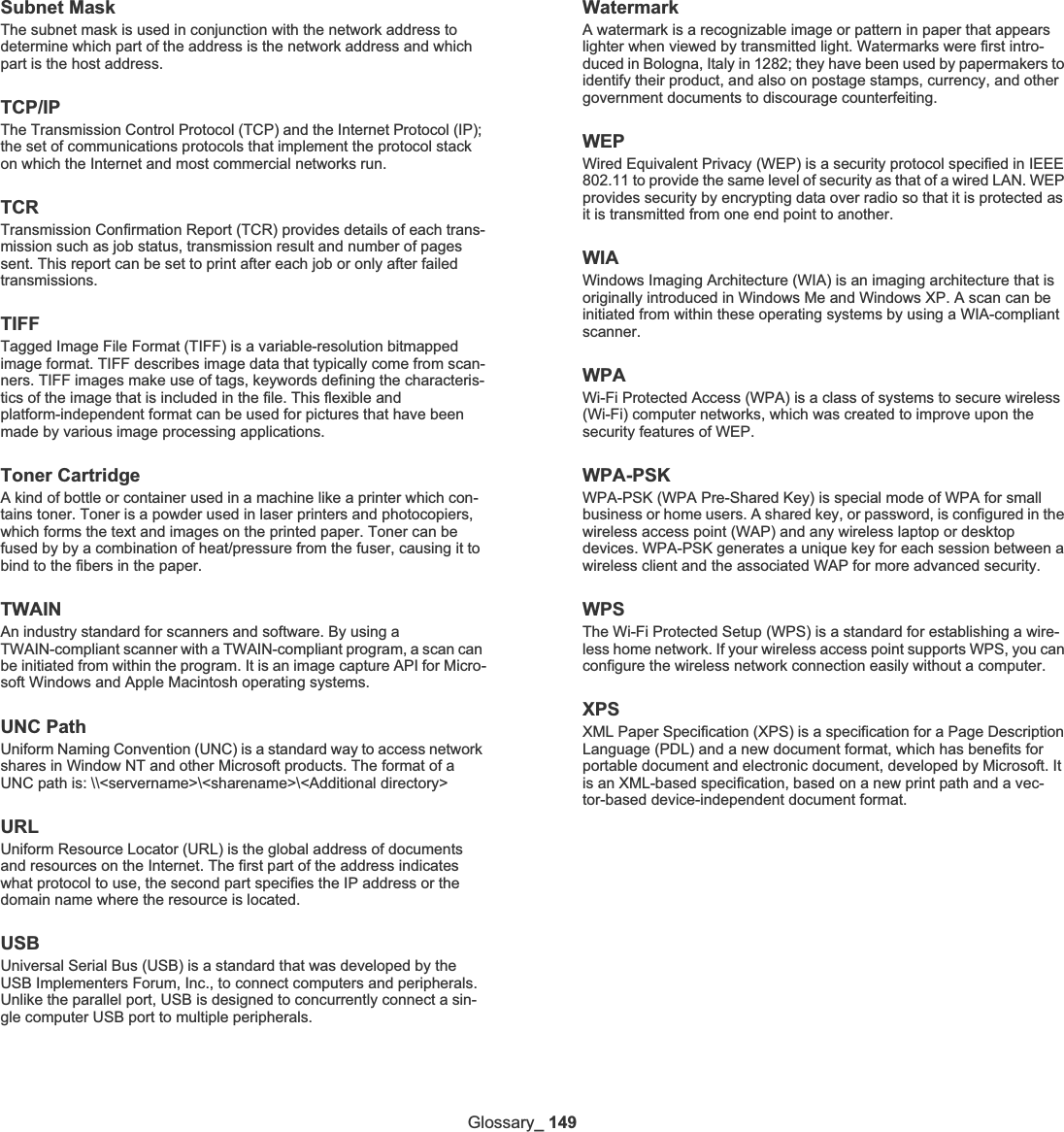 Glossary_ 149Subnet Mask The subnet mask is used in conjunction with the network address to determine which part of the address is the network address and which part is the host address.TCP/IPThe Transmission Control Protocol (TCP) and the Internet Protocol (IP); the set of communications protocols that implement the protocol stack on which the Internet and most commercial networks run.TCRTransmission Confirmation Report (TCR) provides details of each trans-mission such as job status, transmission result and number of pages sent. This report can be set to print after each job or only after failed transmissions.TIFFTagged Image File Format (TIFF) is a variable-resolution bitmapped image format. TIFF describes image data that typically come from scan-ners. TIFF images make use of tags, keywords defining the characteris-tics of the image that is included in the file. This flexible and platform-independent format can be used for pictures that have been made by various image processing applications.Toner CartridgeA kind of bottle or container used in a machine like a printer which con-tains toner. Toner is a powder used in laser printers and photocopiers, which forms the text and images on the printed paper. Toner can be fused by by a combination of heat/pressure from the fuser, causing it to bind to the fibers in the paper.TWAINAn industry standard for scanners and software. By using a TWAIN-compliant scanner with a TWAIN-compliant program, a scan can be initiated from within the program. It is an image capture API for Micro-soft Windows and Apple Macintosh operating systems.UNC PathUniform Naming Convention (UNC) is a standard way to access network shares in Window NT and other Microsoft products. The format of a UNC path is: \\&lt;servername&gt;\&lt;sharename&gt;\&lt;Additional directory&gt;URLUniform Resource Locator (URL) is the global address of documents and resources on the Internet. The first part of the address indicates what protocol to use, the second part specifies the IP address or the domain name where the resource is located.USBUniversal Serial Bus (USB) is a standard that was developed by the USB Implementers Forum, Inc., to connect computers and peripherals. Unlike the parallel port, USB is designed to concurrently connect a sin-gle computer USB port to multiple peripherals.WatermarkA watermark is a recognizable image or pattern in paper that appears lighter when viewed by transmitted light. Watermarks were first intro-duced in Bologna, Italy in 1282; they have been used by papermakers to identify their product, and also on postage stamps, currency, and other government documents to discourage counterfeiting.WEPWired Equivalent Privacy (WEP) is a security protocol specified in IEEE 802.11 to provide the same level of security as that of a wired LAN. WEP provides security by encrypting data over radio so that it is protected as it is transmitted from one end point to another.WIAWindows Imaging Architecture (WIA) is an imaging architecture that is originally introduced in Windows Me and Windows XP. A scan can be initiated from within these operating systems by using a WIA-compliant scanner.WPAWi-Fi Protected Access (WPA) is a class of systems to secure wireless (Wi-Fi) computer networks, which was created to improve upon the security features of WEP.WPA-PSKWPA-PSK (WPA Pre-Shared Key) is special mode of WPA for small business or home users. A shared key, or password, is configured in the wireless access point (WAP) and any wireless laptop or desktop devices. WPA-PSK generates a unique key for each session between a wireless client and the associated WAP for more advanced security.WPSThe Wi-Fi Protected Setup (WPS) is a standard for establishing a wire-less home network. If your wireless access point supports WPS, you can configure the wireless network connection easily without a computer.XPSXML Paper Specification (XPS) is a specification for a Page Description Language (PDL) and a new document format, which has benefits for portable document and electronic document, developed by Microsoft. It is an XML-based specification, based on a new print path and a vec-tor-based device-independent document format.