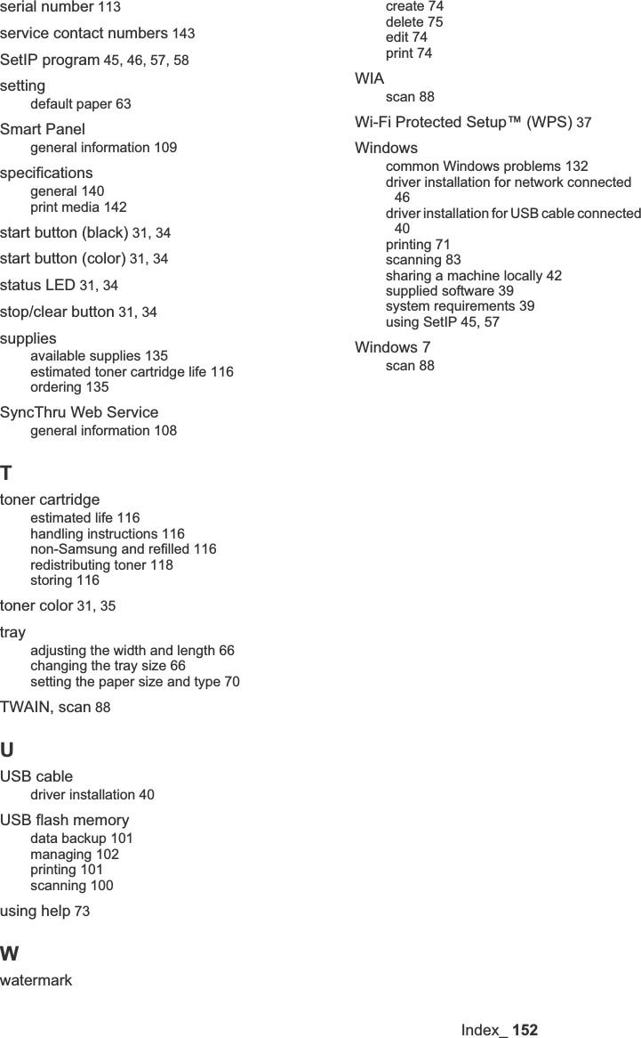 Index_ 152serial number 113service contact numbers 143SetIP program 45, 46, 57, 58settingdefault paper 63Smart Panelgeneral information 109specificationsgeneral 140print media 142start button (black) 31, 34start button (color) 31, 34status LED 31, 34stop/clear button 31, 34suppliesavailable supplies 135estimated toner cartridge life 116ordering 135SyncThru Web Servicegeneral information 108Ttoner cartridgeestimated life 116handling instructions 116non-Samsung and refilled 116redistributing toner 118storing 116toner color 31, 35trayadjusting the width and length 66changing the tray size 66setting the paper size and type 70TWAIN, scan 88UUSB cabledriver installation 40USB flash memorydata backup 101managing 102printing 101scanning 100using help 73Wwatermarkcreate 74delete 75edit 74print 74WIAscan 88Wi-Fi Protected Setup™ (WPS) 37Windowscommon Windows problems 132driver installation for network connected 46driver installation for USB cable connected 40printing 71scanning 83sharing a machine locally 42supplied software 39system requirements 39using SetIP 45, 57Windows 7scan 88