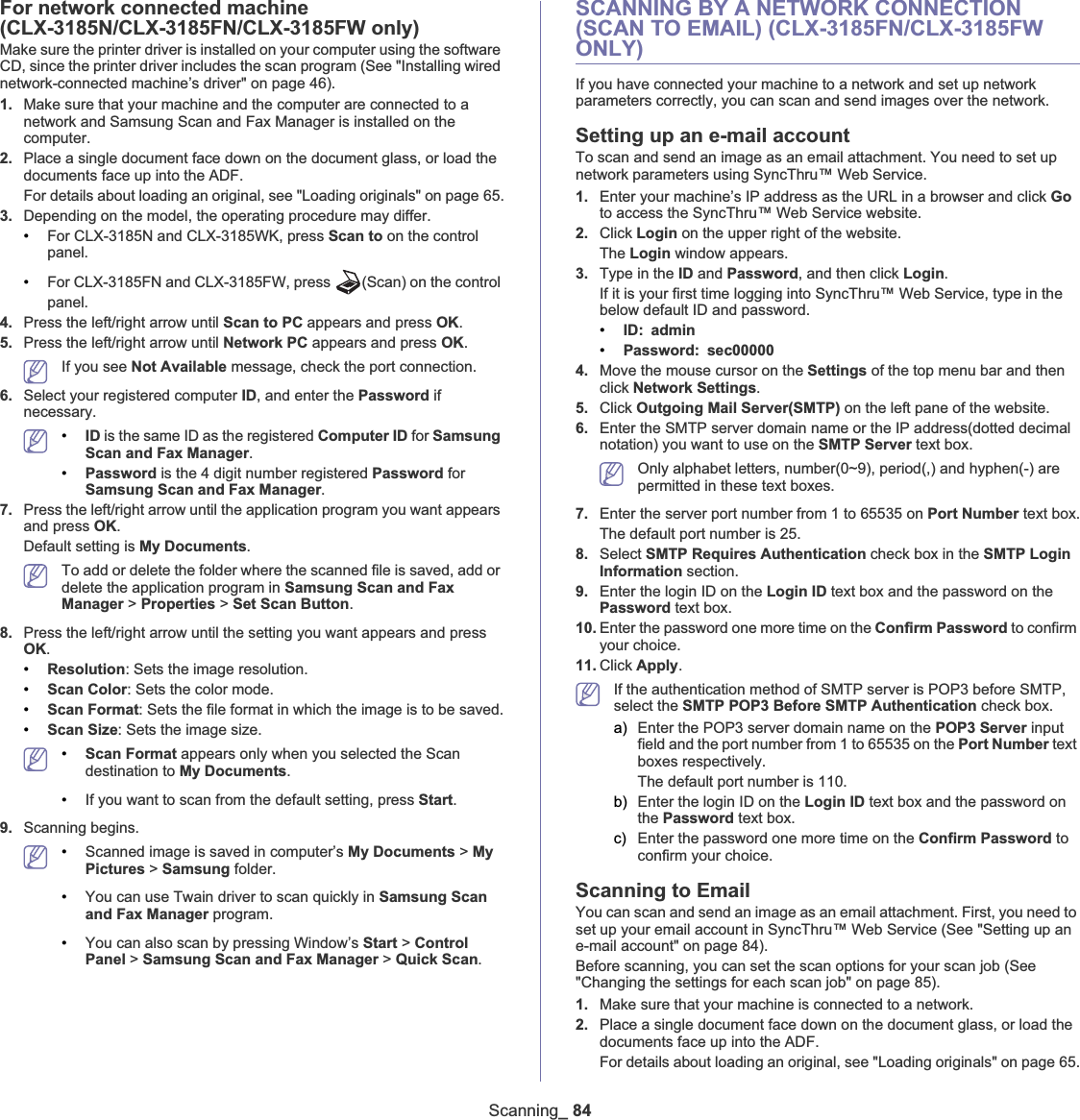 Scanning_ 84For network connected machine (CLX-3185N/CLX-3185FN/CLX-3185FW only)Make sure the printer driver is installed on your computer using the software CD, since the printer driver includes the scan program (See &quot;Installing wired network-connected machine’s driver&quot; on page 46).1. Make sure that your machine and the computer are connected to a network and Samsung Scan and Fax Manager is installed on the computer.2. Place a single document face down on the document glass, or load the documents face up into the ADF.For details about loading an original, see &quot;Loading originals&quot; on page 65.3. Depending on the model, the operating procedure may differ.•For CLX-3185N and CLX-3185WK, press Scan to on the control panel.•For CLX-3185FN and CLX-3185FW, press  (Scan) on the control panel.4. Press the left/right arrow until Scan to PC appears and press OK.5. Press the left/right arrow until Network PC appears and press OK.If you see Not Available message, check the port connection.6. Select your registered computer ID, and enter the Password if necessary.•ID is the same ID as the registered Computer ID for Samsung Scan and Fax Manager.•Password is the 4 digit number registered Password for Samsung Scan and Fax Manager.7. Press the left/right arrow until the application program you want appears and press OK.Default setting is My Documents.To add or delete the folder where the scanned file is saved, add or delete the application program in Samsung Scan and Fax Manager &gt; Properties &gt; Set Scan Button.8. Press the left/right arrow until the setting you want appears and press OK.•Resolution: Sets the image resolution.•Scan Color: Sets the color mode.•Scan Format: Sets the file format in which the image is to be saved.•Scan Size: Sets the image size.•Scan Format appears only when you selected the Scan destination to My Documents.•If you want to scan from the default setting, press Start.9. Scanning begins.•Scanned image is saved in computer’s My Documents &gt; MyPictures &gt; Samsung folder.•You can use Twain driver to scan quickly in Samsung Scan and Fax Manager program.•You can also scan by pressing Window’s Start &gt; ControlPanel &gt; Samsung Scan and Fax Manager &gt; Quick Scan.SCANNING BY A NETWORK CONNECTION (SCAN TO EMAIL) (CLX-3185FN/CLX-3185FW ONLY)If you have connected your machine to a network and set up network parameters correctly, you can scan and send images over the network.Setting up an e-mail accountTo scan and send an image as an email attachment. You need to set up network parameters using SyncThru™ Web Service.1. Enter your machine’s IP address as the URL in a browser and click Goto access the SyncThru™ Web Service website.2. Click Login on the upper right of the website.The Login window appears.3. Type in the ID and Password, and then click Login.If it is your first time logging into SyncThru™ Web Service, type in the below default ID and password.•ID: admin•Password: sec000004. Move the mouse cursor on the Settings of the top menu bar and then click Network Settings.5. Click Outgoing Mail Server(SMTP) on the left pane of the website.6. Enter the SMTP server domain name or the IP address(dotted decimal notation) you want to use on the SMTP Server text box.Only alphabet letters, number(0~9), period(,) and hyphen(-) are permitted in these text boxes.7. Enter the server port number from 1 to 65535 on Port Number text box.The default port number is 25.8. Select SMTP Requires Authentication check box in the SMTP Login Information section.9. Enter the login ID on the Login ID text box and the password on the Password text box.10. Enter the password one more time on the Confirm Password to confirm your choice.11. Click Apply.If the authentication method of SMTP server is POP3 before SMTP, select the SMTP POP3 Before SMTP Authentication check box.a) Enter the POP3 server domain name on the POP3 Server input field and the port number from 1 to 65535 on the Port Number text boxes respectively.The default port number is 110.b) Enter the login ID on the Login ID text box and the password on the Password text box.c) Enter the password one more time on the Confirm Password to confirm your choice.Scanning to EmailYou can scan and send an image as an email attachment. First, you need to set up your email account in SyncThru™ Web Service (See &quot;Setting up an e-mail account&quot; on page 84).Before scanning, you can set the scan options for your scan job (See &quot;Changing the settings for each scan job&quot; on page 85).1. Make sure that your machine is connected to a network.2. Place a single document face down on the document glass, or load the documents face up into the ADF.For details about loading an original, see &quot;Loading originals&quot; on page 65.