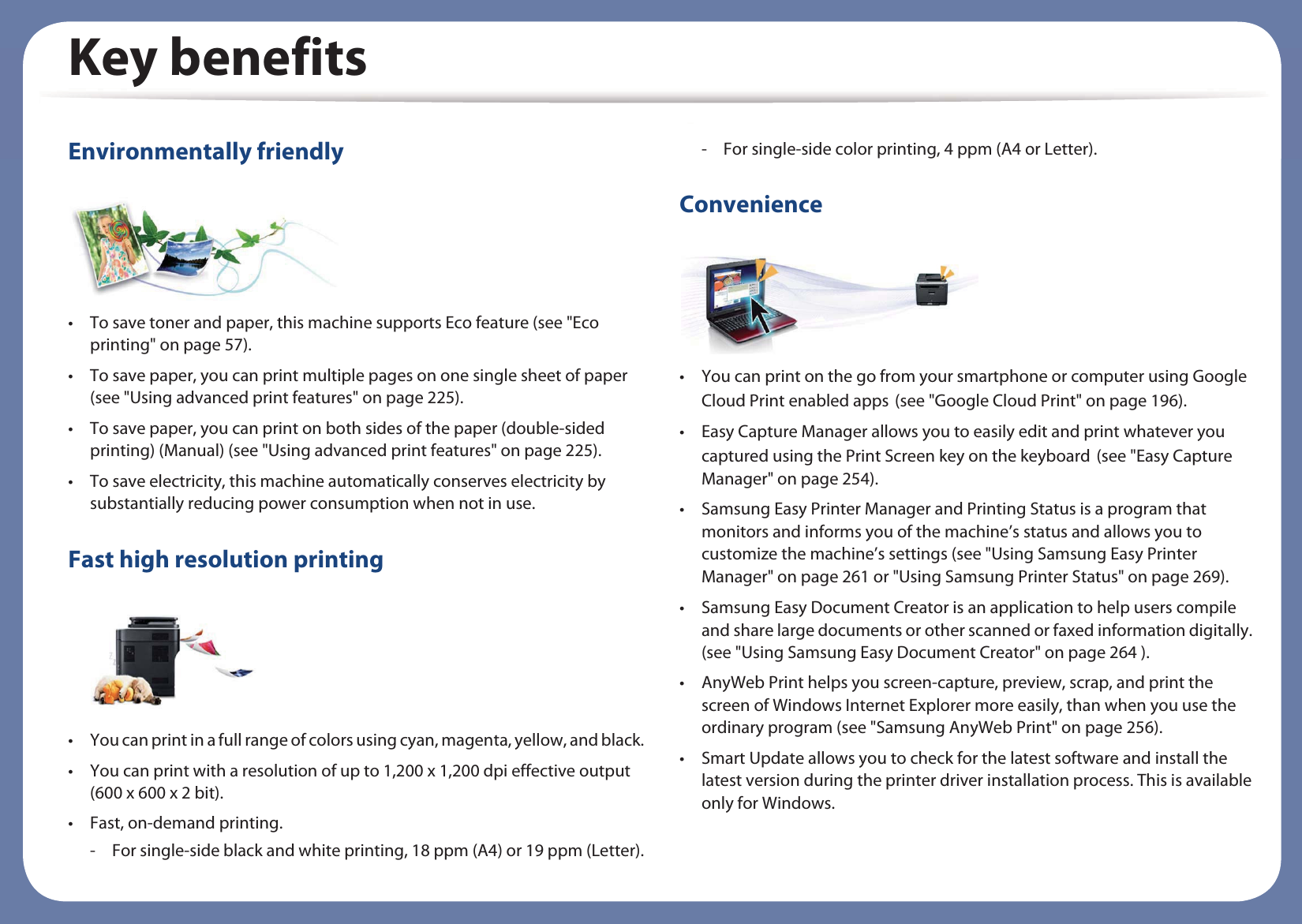 Key benefitsEnvironmentally friendly• To save toner and paper, this machine supports Eco feature (see &quot;Eco printing&quot; on page 57).• To save paper, you can print multiple pages on one single sheet of paper (see &quot;Using advanced print features&quot; on page 225).• To save paper, you can print on both sides of the paper (double-sided printing) (Manual) (see &quot;Using advanced print features&quot; on page 225).• To save electricity, this machine automatically conserves electricity by substantially reducing power consumption when not in use.Fast high resolution printing• You can print in a full range of colors using cyan, magenta, yellow, and black.• You can print with a resolution of up to 1,200 x 1,200 dpi effective output (600 x 600 x 2 bit).• Fast, on-demand printing.- For single-side black and white printing, 18 ppm (A4) or 19 ppm (Letter).- For single-side color printing, 4 ppm (A4 or Letter).Convenience• You can print on the go from your smartphone or computer using Google Cloud Print enabled appsG(see &quot;Google Cloud Print&quot; on page 196).• Easy Capture Manager allows you to easily edit and print whatever you captured using the Print Screen key on the keyboardG(see &quot;Easy Capture Manager&quot; on page 254).• Samsung Easy Printer Manager and Printing Status is a program that monitors and informs you of the machine’s status and allows you to customize the machine’s settings (see &quot;Using Samsung Easy Printer Manager&quot; on page 261 or &quot;Using Samsung Printer Status&quot; on page 269).• Samsung Easy Document Creator is an application to help users compile and share large documents or other scanned or faxed information digitally. (see &quot;Using Samsung Easy Document Creator&quot; on page 264 ).• AnyWeb Print helps you screen-capture, preview, scrap, and print the screen of Windows Internet Explorer more easily, than when you use the ordinary program (see &quot;Samsung AnyWeb Print&quot; on page 256).• Smart Update allows you to check for the latest software and install the latest version during the printer driver installation process. This is available only for Windows.