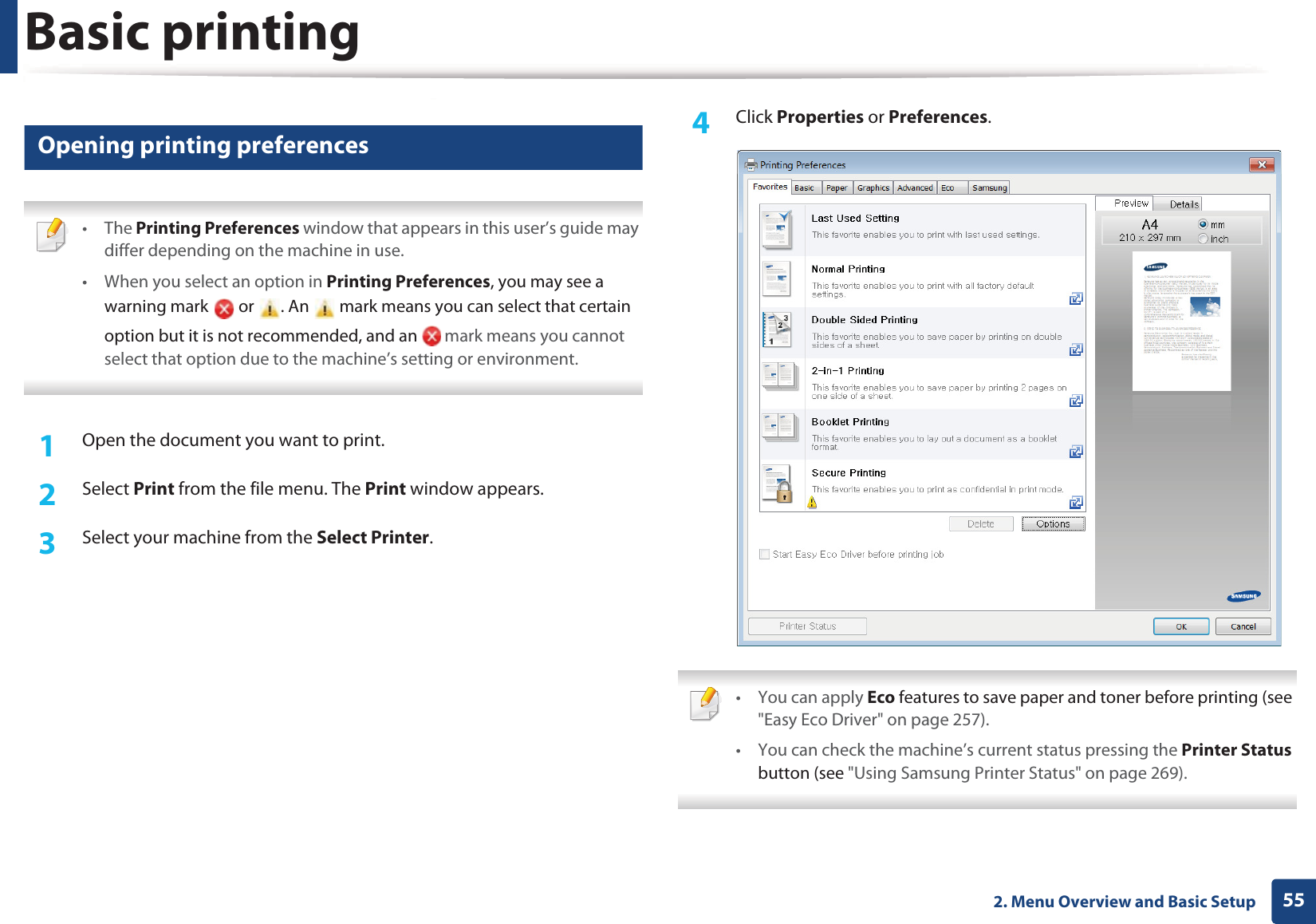 Basic printing552. Menu Overview and Basic Setup11 Opening printing preferences • The Printing Preferences window that appears in this user’s guide may differ depending on the machine in use. • When you select an option in Printing Preferences, you may see a warning mark   or  . An   mark means you can select that certain option but it is not recommended, and an   mark means you cannot select that option due to the machine’s setting or environment. 1Open the document you want to print.2  Select Print from the file menu. The Print window appears. 3  Select your machine from the Select Printer. 4  Click Properties or Preferences.  • You can apply Eco features to save paper and toner before printing (see &quot;Easy Eco Driver&quot; on page 257).• You can check the machine’s current status pressing the Printer Status button (see &quot;Using Samsung Printer Status&quot; on page 269). 
