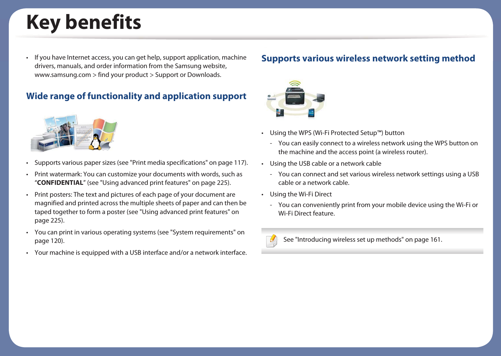 Key benefits• If you have Internet access, you can get help, support application, machine drivers, manuals, and order information from the Samsung website, www.samsung.com &gt; find your product &gt; Support or Downloads.Wide range of functionality and application support• Supports various paper sizes (see &quot;Print media specifications&quot; on page 117).• Print watermark: You can customize your documents with words, such as “CONFIDENTIAL” (see &quot;Using advanced print features&quot; on page 225).• Print posters: The text and pictures of each page of your document are magnified and printed across the multiple sheets of paper and can then be taped together to form a poster (see &quot;Using advanced print features&quot; on page 225).• You can print in various operating systems (see &quot;System requirements&quot; on page 120).• Your machine is equipped with a USB interface and/or a network interface.Supports various wireless network setting method • Using the WPS (Wi-Fi Protected Setup™) button- You can easily connect to a wireless network using the WPS button on the machine and the access point (a wireless router).• Using the USB cable or a network cable- You can connect and set various wireless network settings using a USB cable or a network cable.• Using the Wi-Fi Direct- You can conveniently print from your mobile device using the Wi-Fi or Wi-Fi Direct feature. See &quot;Introducing wireless set up methods&quot; on page 161. 