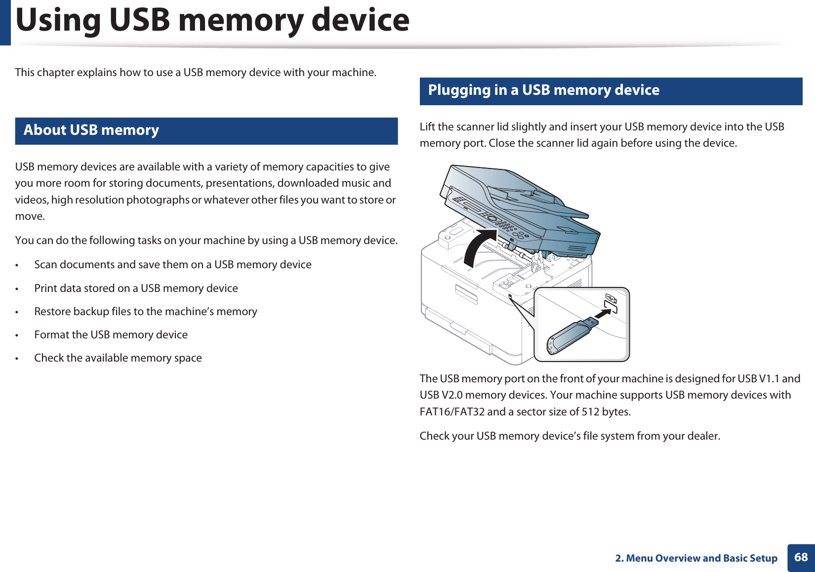 682. Menu Overview and Basic SetupUsing USB memory deviceThis chapter explains how to use a USB memory device with your machine.22 About USB memoryUSB memory devices are available with a variety of memory capacities to give you more room for storing documents, presentations, downloaded music and videos, high resolution photographs or whatever other files you want to store or move.You can do the following tasks on your machine by using a USB memory device.• Scan documents and save them on a USB memory device• Print data stored on a USB memory device• Restore backup files to the machine’s memory• Format the USB memory device• Check the available memory space23 Plugging in a USB memory deviceLift the scanner lid slightly and insert your USB memory device into the USB memory port. Close the scanner lid again before using the device.The USB memory port on the front of your machine is designed for USB V1.1 and USB V2.0 memory devices. Your machine supports USB memory devices with FAT16/FAT32 and a sector size of 512 bytes.Check your USB memory device’s file system from your dealer.
