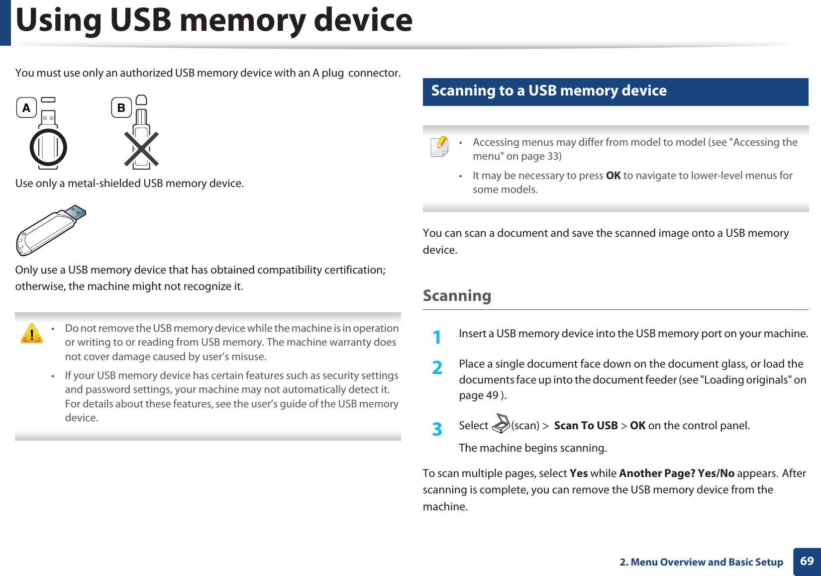Using USB memory device692. Menu Overview and Basic SetupYou must use only an authorized USB memory device with an A plug  connector.Use only a metal-shielded USB memory device.Only use a USB memory device that has obtained compatibility certification; otherwise, the machine might not recognize it. • Do not remove the USB memory device while the machine is in operation or writing to or reading from USB memory. The machine warranty does not cover damage caused by user’s misuse. • If your USB memory device has certain features such as security settings and password settings, your machine may not automatically detect it. For details about these features, see the user’s guide of the USB memory device. 24 Scanning to a USB memory device • Accessing menus may differ from model to model (see &quot;Accessing the menu&quot; on page 33)• It may be necessary to press OK to navigate to lower-level menus for some models. You can scan a document and save the scanned image onto a USB memory device.Scanning1Insert a USB memory device into the USB memory port on your machine.2  Place a single document face down on the document glass, or load the documents face up into the document feeder (see &quot;Loading originals&quot; on page 49 ).3  Select (scan) &gt;  Scan To USB &gt; OK on the control panel.The machine begins scanning.To scan multiple pages, select Yes while Another Page? Yes/No appears.GAfter scanning is complete, you can remove the USB memory device from the machine.A B