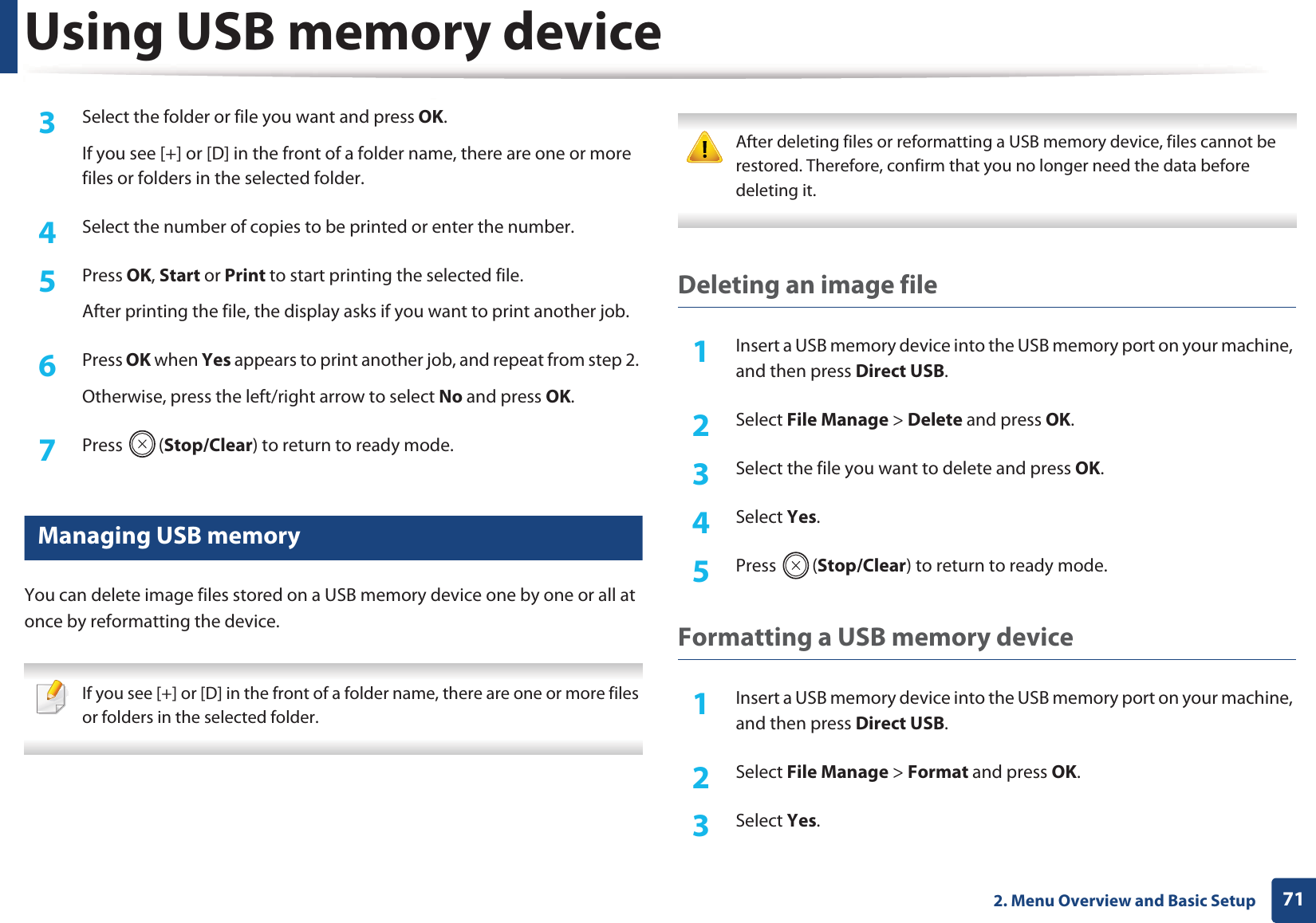 Using USB memory device712. Menu Overview and Basic Setup3  Select the folder or file you want and press OK.If you see [+] or [D] in the front of a folder name, there are one or more files or folders in the selected folder.4  Select the number of copies to be printed or enter the number.5  Press OK, Start or Print to start printing the selected file. After printing the file, the display asks if you want to print another job.6  Press OK when Yes appears to print another job, and repeat from step 2. Otherwise, press the left/right arrow to select No and press OK.7  Press (Stop/Clear) to return to ready mode.26 Managing USB memoryYou can delete image files stored on a USB memory device one by one or all at once by reformatting the device. If you see [+] or [D] in the front of a folder name, there are one or more files or folders in the selected folder.  After deleting files or reformatting a USB memory device, files cannot be restored. Therefore, confirm that you no longer need the data before deleting it. Deleting an image file1Insert a USB memory device into the USB memory port on your machine, and then press Direct USB.2  Select File Manage > Delete and press OK.3  Select the file you want to delete and press OK.4  Select Yes.5  Press (Stop/Clear) to return to ready mode.Formatting a USB memory device1Insert a USB memory device into the USB memory port on your machine, and then press Direct USB.2  Select File Manage > Format and press OK.3  Select Yes.