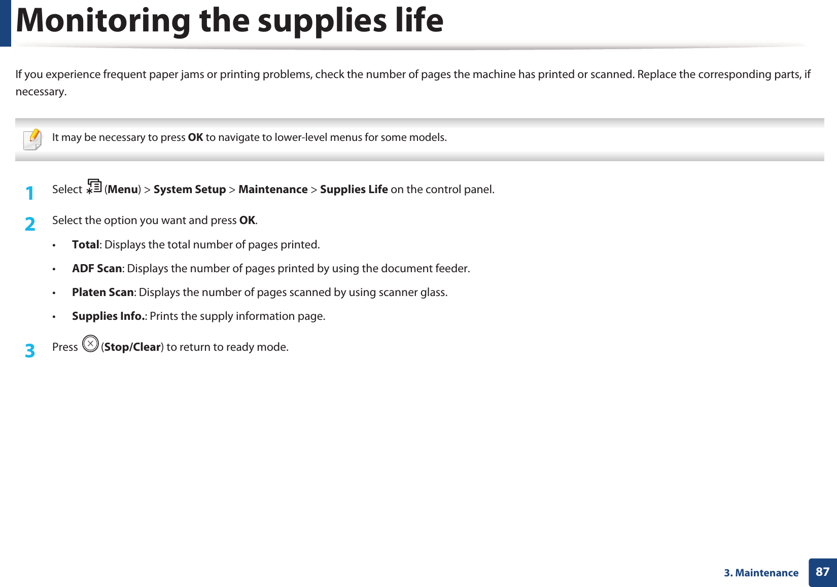873. MaintenanceMonitoring the supplies lifeIf you experience frequent paper jams or printing problems, check the number of pages the machine has printed or scanned. Replace the corresponding parts, if necessary. It may be necessary to press OK to navigate to lower-level menus for some models. 1Select (Menu) > System Setup > Maintenance > Supplies Life on the control panel.2  Select the option you want and press OK.&bull;Total: Displays the total number of pages printed.&bull;ADF Scan: Displays the number of pages printed by using the document feeder.&bull;Platen Scan: Displays the number of pages scanned by using scanner glass.&bull;Supplies Info.: Prints the supply information page.3  Press (Stop/Clear) to return to ready mode.
