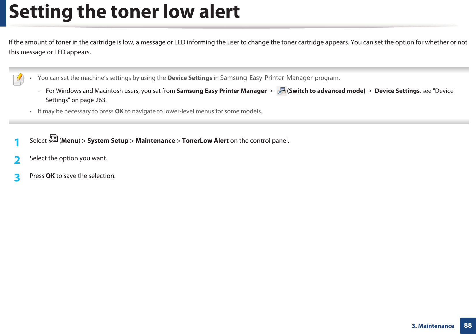 883. MaintenanceSetting the toner low alertIf the amount of toner in the cartridge is low, a message or LED informing the user to change the toner cartridge appears. You can set the option for whether or not this message or LED appears. &bull; You can set the machine&rsquo;s settings by using the Device Settings in 6DPVXQJ(DV\3ULQWHU0DQDJHUprogram.- For Windows and Macintosh users, you set from Samsung Easy Printer Manager! (Switch to advanced mode)!Device Settings, see "Device Settings" on page 263.&bull; It may be necessary to press OK to navigate to lower-level menus for some models. 1Select (Menu) > System Setup > Maintenance > TonerLow Alert on the control panel.2  Select the option you want.3  Press OK to save the selection.