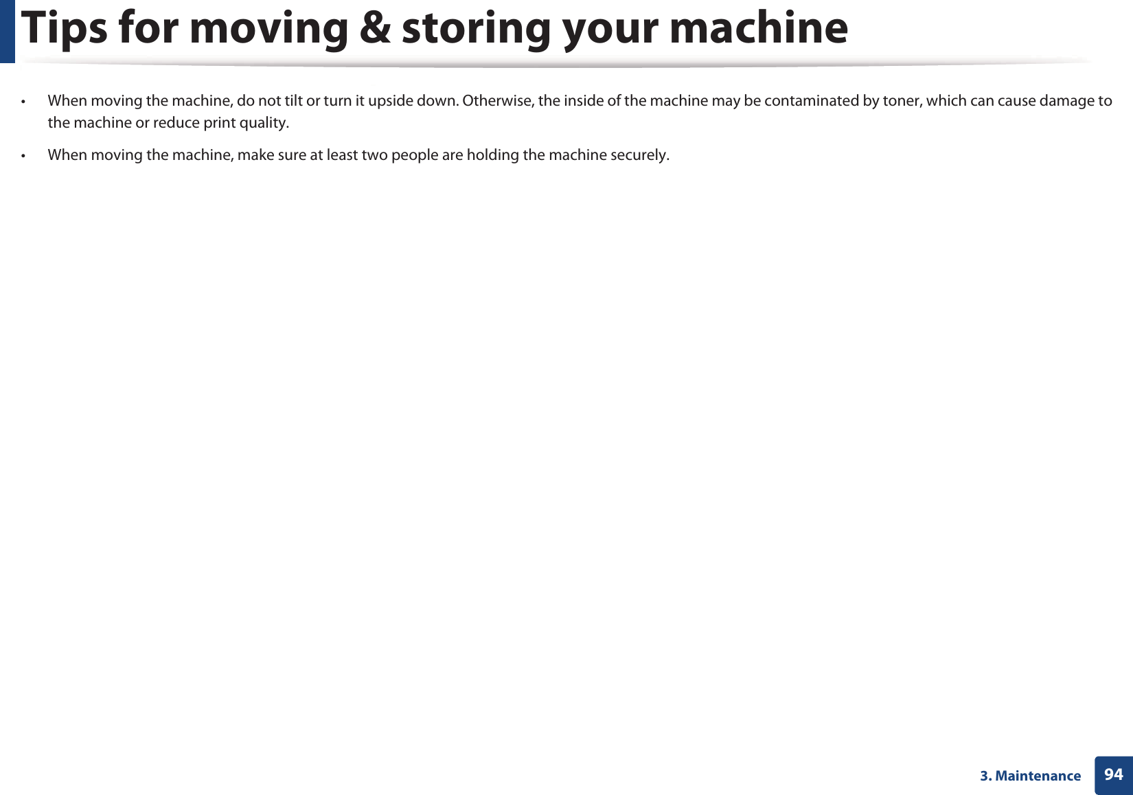 943. MaintenanceTips for moving &amp; storing your machine&bull; When moving the machine, do not tilt or turn it upside down. Otherwise, the inside of the machine may be contaminated by toner, which can cause damage to the machine or reduce print quality.&bull; When moving the machine, make sure at least two people are holding the machine securely. 