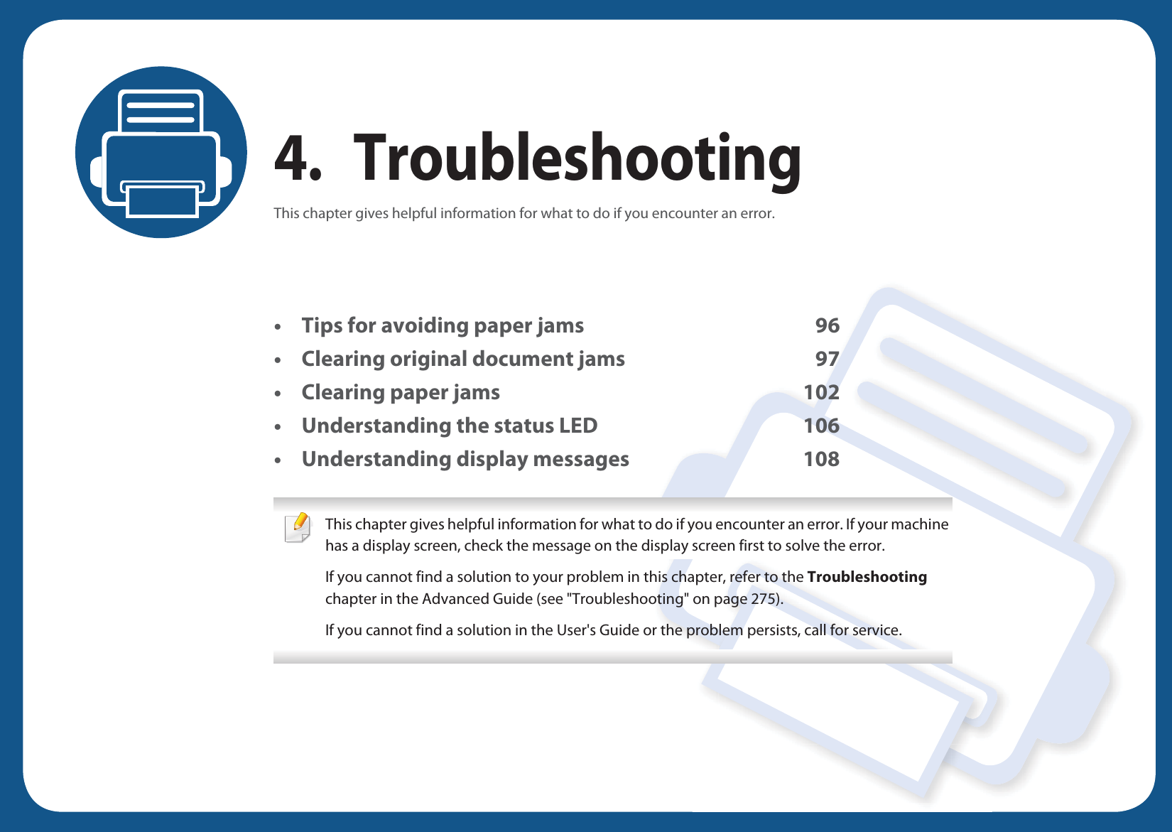 4. TroubleshootingThis chapter gives helpful information for what to do if you encounter an error.&bull; Tips for avoiding paper jams 96&bull; Clearing original document jams 97&bull; Clearing paper jams 102&bull; Understanding the status LED 106&bull; Understanding display messages 108 This chapter gives helpful information for what to do if you encounter an error. If your machine has a display screen, check the message on the display screen first to solve the error.If you cannot find a solution to your problem in this chapter, refer to the Troubleshooting chapter in the Advanced Guide (see "Troubleshooting" on page 275).If you cannot find a solution in the User's Guide or the problem persists, call for service.  