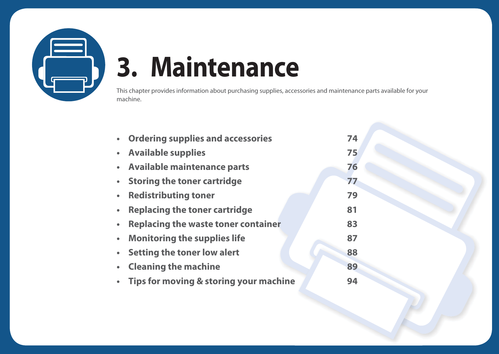 3. MaintenanceThis chapter provides information about purchasing supplies, accessories and maintenance parts available for your machine.&bull; Ordering supplies and accessories 74&bull; Available supplies 75&bull; Available maintenance parts 76&bull; Storing the toner cartridge 77&bull; Redistributing toner 79&bull; Replacing the toner cartridge 81&bull; Replacing the waste toner container 83&bull; Monitoring the supplies life 87&bull; Setting the toner low alert 88&bull; Cleaning the machine 89&bull; Tips for moving &amp; storing your machine 94