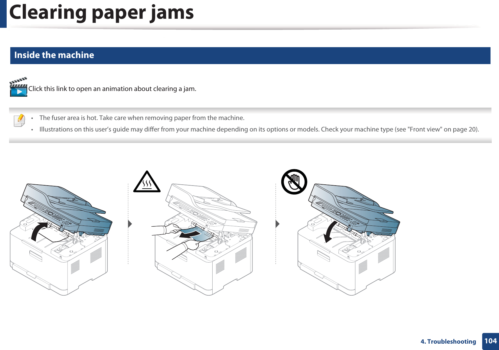 Clearing paper jams1044. Troubleshooting5 Inside the machine Click this link to open an animation about clearing a jam. &bull; The fuser area is hot. Take care when removing paper from the machine.&bull; Illustrations on this user&rsquo;s guide may differ from your machine depending on its options or models. Check your machine type (see "Front view" on page 20). 