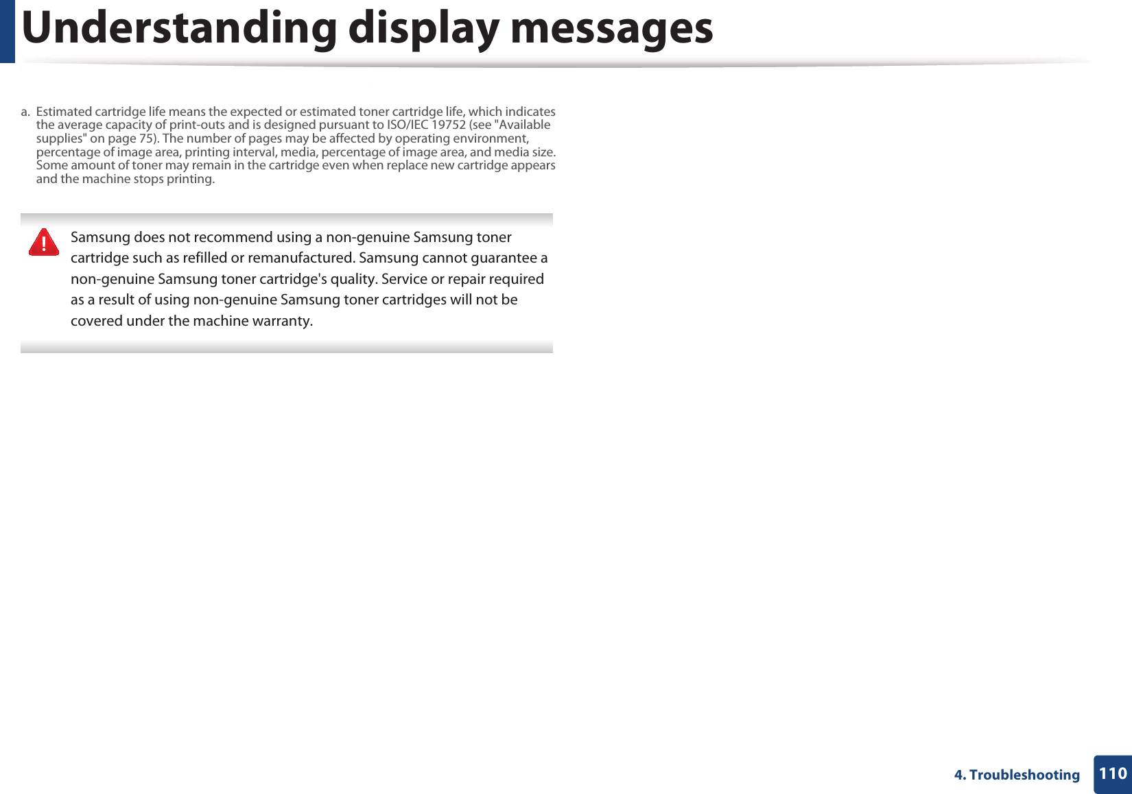 Understanding display messages1104. Troubleshooting Samsung does not recommend using a non-genuine Samsung toner cartridge such as refilled or remanufactured. Samsung cannot guarantee a non-genuine Samsung toner cartridge's quality. Service or repair required as a result of using non-genuine Samsung toner cartridges will not be covered under the machine warranty. a. Estimated cartridge life means the expected or estimated toner cartridge life, which indicates the average capacity of print-outs and is designed pursuant to ISO/IEC 19752 (see "Available supplies" on page 75). The number of pages may be affected by operating environment, percentage of image area, printing interval, media, percentage of image area, and media size. Some amount of toner may remain in the cartridge even when replace new cartridge appears and the machine stops printing.