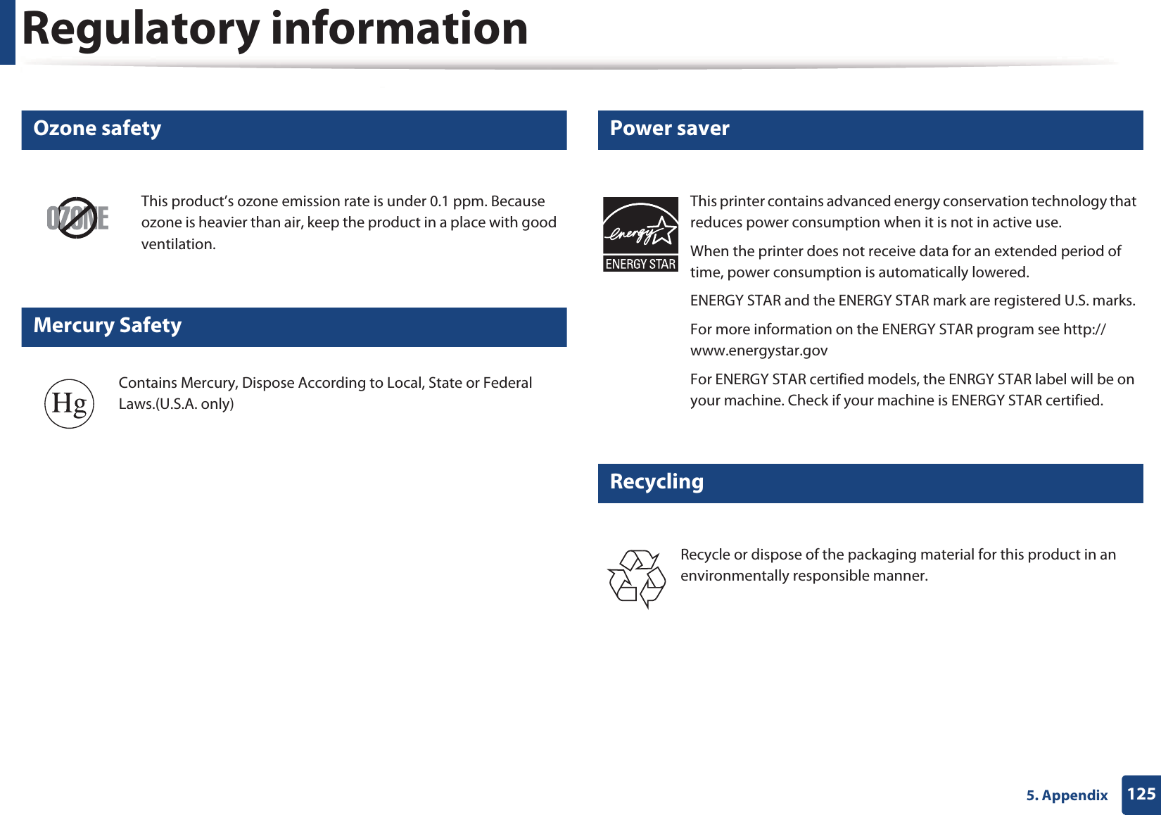 Regulatory information1255. Appendix6 Ozone safety7 Mercury Safety8 Power saver9 RecyclingThis product&rsquo;s ozone emission rate is under 0.1 ppm. Because ozone is heavier than air, keep the product in a place with good ventilation.Contains Mercury, Dispose According to Local, State or Federal Laws.(U.S.A. only)This printer contains advanced energy conservation technology that reduces power consumption when it is not in active use.When the printer does not receive data for an extended period of time, power consumption is automatically lowered. ENERGY STAR and the ENERGY STAR mark are registered U.S. marks. For more information on the ENERGY STAR program see http://www.energystar.govFor ENERGY STAR certified models, the ENRGY STAR label will be on your machine. Check if your machine is ENERGY STAR certified.Recycle or dispose of the packaging material for this product in an environmentally responsible manner.