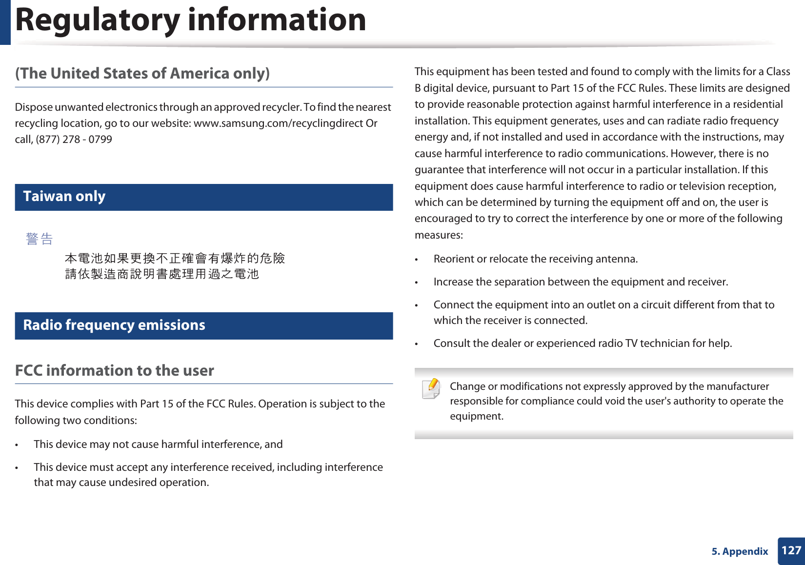 Regulatory information1275. Appendix(The United States of America only)Dispose unwanted electronics through an approved recycler. To find the nearest recycling location, go to our website: www.samsung.com/recyclingdirect Or call, (877) 278 - 079912 Taiwan only13 Radio frequency emissionsFCC information to the userThis device complies with Part 15 of the FCC Rules. Operation is subject to the following two conditions: &bull; This device may not cause harmful interference, and&bull; This device must accept any interference received, including interference that may cause undesired operation.This equipment has been tested and found to comply with the limits for a Class B digital device, pursuant to Part 15 of the FCC Rules. These limits are designed to provide reasonable protection against harmful interference in a residential installation. This equipment generates, uses and can radiate radio frequency energy and, if not installed and used in accordance with the instructions, may cause harmful interference to radio communications. However, there is no guarantee that interference will not occur in a particular installation. If this equipment does cause harmful interference to radio or television reception, which can be determined by turning the equipment off and on, the user is encouraged to try to correct the interference by one or more of the following measures:&bull; Reorient or relocate the receiving antenna.&bull; Increase the separation between the equipment and receiver.&bull; Connect the equipment into an outlet on a circuit different from that to which the receiver is connected.&bull; Consult the dealer or experienced radio TV technician for help. Change or modifications not expressly approved by the manufacturer responsible for compliance could void the user's authority to operate the equipment. 