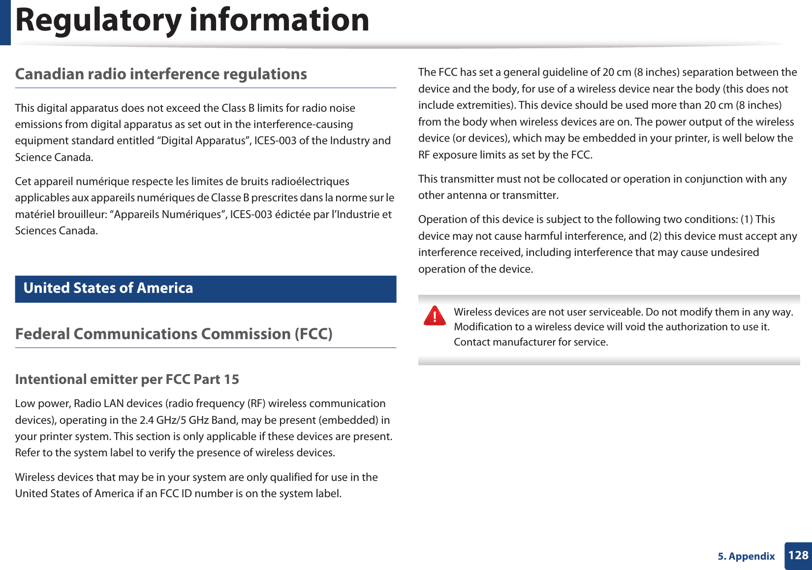 Regulatory information1285. AppendixCanadian radio interference regulationsThis digital apparatus does not exceed the Class B limits for radio noise emissions from digital apparatus as set out in the interference-causing equipment standard entitled &ldquo;Digital Apparatus&rdquo;, ICES-003 of the Industry and Science Canada.Cet appareil num&eacute;rique respecte les limites de bruits radio&eacute;lectriques applicables aux appareils num&eacute;riques de Classe B prescrites dans la norme sur le mat&eacute;riel brouilleur: &ldquo;Appareils Num&eacute;riques&rdquo;, ICES-003 &eacute;dict&eacute;e par l&rsquo;Industrie et Sciences Canada.14 United States of AmericaFederal Communications Commission (FCC)Intentional emitter per FCC Part 15Low power, Radio LAN devices (radio frequency (RF) wireless communication devices), operating in the 2.4 GHz/5 GHz Band, may be present (embedded) in your printer system. This section is only applicable if these devices are present. Refer to the system label to verify the presence of wireless devices.Wireless devices that may be in your system are only qualified for use in the United States of America if an FCC ID number is on the system label.The FCC has set a general guideline of 20 cm (8 inches) separation between the device and the body, for use of a wireless device near the body (this does not include extremities). This device should be used more than 20 cm (8 inches) from the body when wireless devices are on. The power output of the wireless device (or devices), which may be embedded in your printer, is well below the RF exposure limits as set by the FCC.This transmitter must not be collocated or operation in conjunction with any other antenna or transmitter.Operation of this device is subject to the following two conditions: (1) This device may not cause harmful interference, and (2) this device must accept any interference received, including interference that may cause undesired operation of the device. Wireless devices are not user serviceable. Do not modify them in any way. Modification to a wireless device will void the authorization to use it. Contact manufacturer for service. 