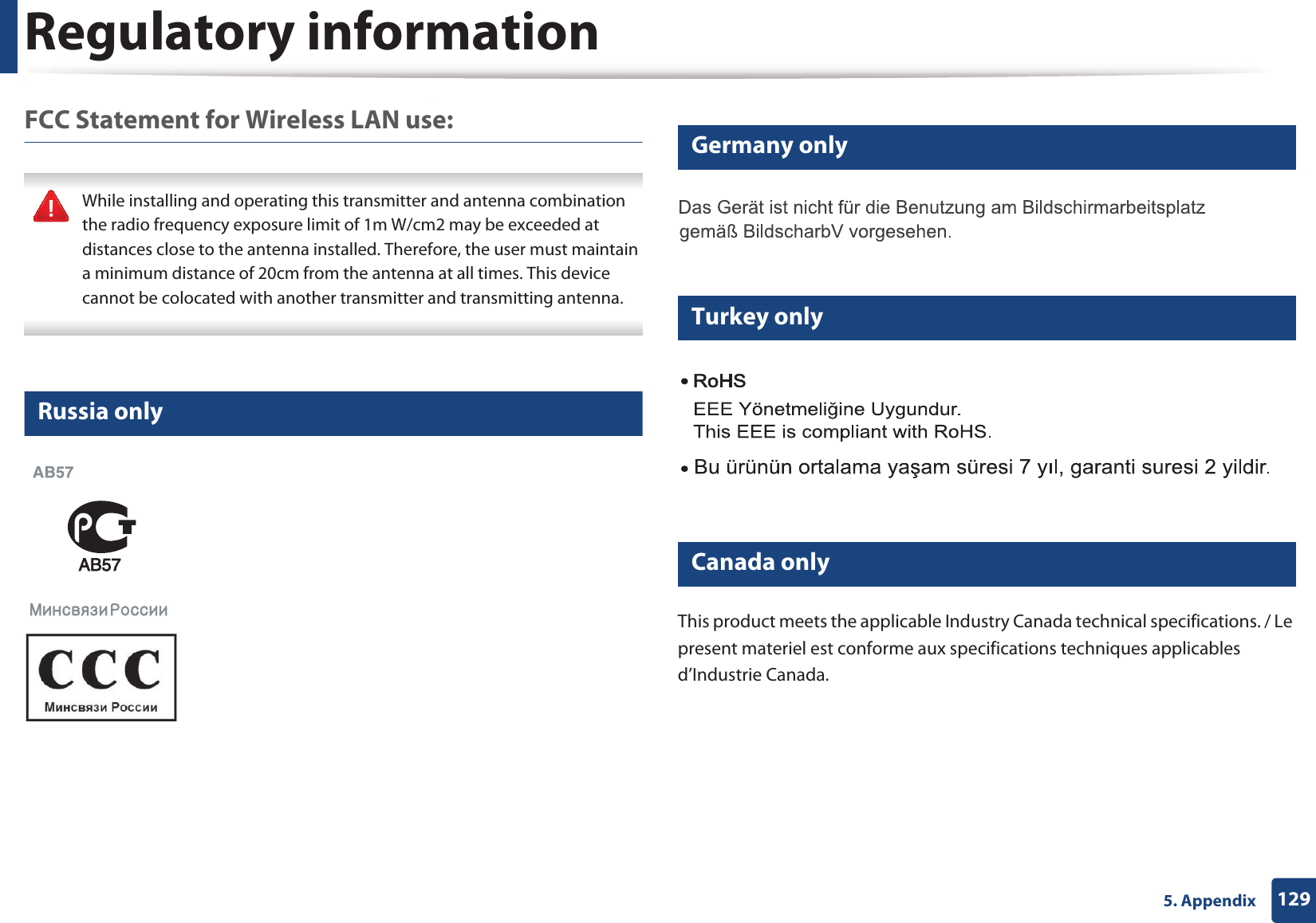 Regulatory information1295. AppendixFCC Statement for Wireless LAN use: While installing and operating this transmitter and antenna combination the radio frequency exposure limit of 1m W/cm2 may be exceeded at distances close to the antenna installed. Therefore, the user must maintain a minimum distance of 20cm from the antenna at all times. This device cannot be colocated with another transmitter and transmitting antenna. 15 Russia only16 Germany only17 Turkey only18 Canada onlyThis product meets the applicable Industry Canada technical specifications. / Le present materiel est conforme aux specifications techniques applicables d&rsquo;Industrie Canada.