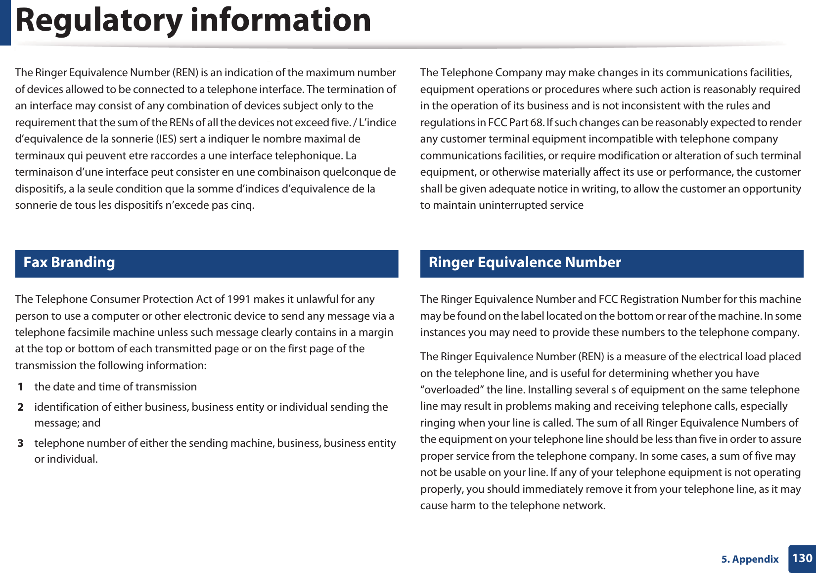 Regulatory information1305. AppendixThe Ringer Equivalence Number (REN) is an indication of the maximum number of devices allowed to be connected to a telephone interface. The termination of an interface may consist of any combination of devices subject only to the requirement that the sum of the RENs of all the devices not exceed five. / L&rsquo;indice d&rsquo;equivalence de la sonnerie (IES) sert a indiquer le nombre maximal de terminaux qui peuvent etre raccordes a une interface telephonique. La terminaison d&rsquo;une interface peut consister en une combinaison quelconque de dispositifs, a la seule condition que la somme d&rsquo;indices d&rsquo;equivalence de la sonnerie de tous les dispositifs n&rsquo;excede pas cinq.19 Fax BrandingThe Telephone Consumer Protection Act of 1991 makes it unlawful for any person to use a computer or other electronic device to send any message via a telephone facsimile machine unless such message clearly contains in a margin at the top or bottom of each transmitted page or on the first page of the transmission the following information:1  the date and time of transmission2  identification of either business, business entity or individual sending the message; and3  telephone number of either the sending machine, business, business entity or individual.The Telephone Company may make changes in its communications facilities, equipment operations or procedures where such action is reasonably required in the operation of its business and is not inconsistent with the rules and regulations in FCC Part 68. If such changes can be reasonably expected to render any customer terminal equipment incompatible with telephone company communications facilities, or require modification or alteration of such terminal equipment, or otherwise materially affect its use or performance, the customer shall be given adequate notice in writing, to allow the customer an opportunity to maintain uninterrupted service20 Ringer Equivalence NumberThe Ringer Equivalence Number and FCC Registration Number for this machine may be found on the label located on the bottom or rear of the machine. In some instances you may need to provide these numbers to the telephone company.The Ringer Equivalence Number (REN) is a measure of the electrical load placed on the telephone line, and is useful for determining whether you have &ldquo;overloaded&rdquo; the line. Installing several s of equipment on the same telephone line may result in problems making and receiving telephone calls, especially ringing when your line is called. The sum of all Ringer Equivalence Numbers of the equipment on your telephone line should be less than five in order to assure proper service from the telephone company. In some cases, a sum of five may not be usable on your line. If any of your telephone equipment is not operating properly, you should immediately remove it from your telephone line, as it may cause harm to the telephone network.