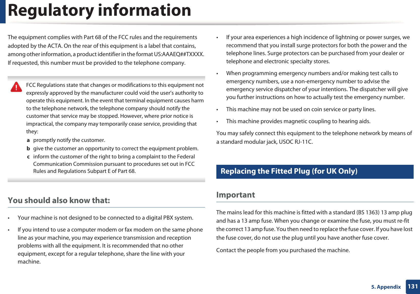 Regulatory information1315. AppendixThe equipment complies with Part 68 of the FCC rules and the requirements adopted by the ACTA. On the rear of this equipment is a label that contains, among other information, a product identifier in the format US:AAAEQ##TXXXX. If requested, this number must be provided to the telephone company. FCC Regulations state that changes or modifications to this equipment not expressly approved by the manufacturer could void the user&rsquo;s authority to operate this equipment. In the event that terminal equipment causes harm to the telephone network, the telephone company should notify the customer that service may be stopped. However, where prior notice is impractical, the company may temporarily cease service, providing that they:a  promptly notify the customer.b  give the customer an opportunity to correct the equipment problem.c  inform the customer of the right to bring a complaint to the Federal Communication Commission pursuant to procedures set out in FCC Rules and Regulations Subpart E of Part 68. You should also know that:&bull; Your machine is not designed to be connected to a digital PBX system.&bull; If you intend to use a computer modem or fax modem on the same phone line as your machine, you may experience transmission and reception problems with all the equipment. It is recommended that no other equipment, except for a regular telephone, share the line with your machine.&bull; If your area experiences a high incidence of lightning or power surges, we recommend that you install surge protectors for both the power and the telephone lines. Surge protectors can be purchased from your dealer or telephone and electronic specialty stores.&bull; When programming emergency numbers and/or making test calls to emergency numbers, use a non-emergency number to advise the emergency service dispatcher of your intentions. The dispatcher will give you further instructions on how to actually test the emergency number.&bull; This machine may not be used on coin service or party lines.&bull; This machine provides magnetic coupling to hearing aids.You may safely connect this equipment to the telephone network by means of a standard modular jack, USOC RJ-11C.21 Replacing the Fitted Plug (for UK Only)ImportantThe mains lead for this machine is fitted with a standard (BS 1363) 13 amp plug and has a 13 amp fuse. When you change or examine the fuse, you must re-fit the correct 13 amp fuse. You then need to replace the fuse cover. If you have lost the fuse cover, do not use the plug until you have another fuse cover. Contact the people from you purchased the machine.