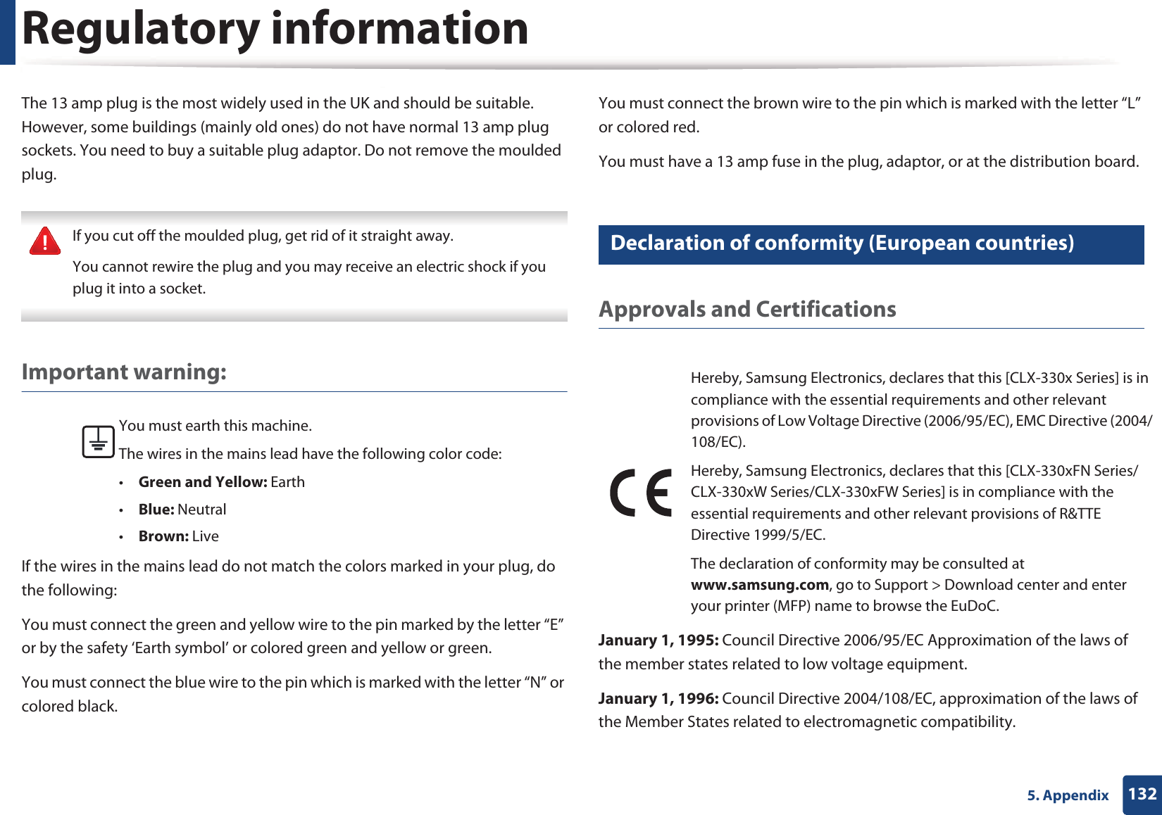 Regulatory information1325. AppendixThe 13 amp plug is the most widely used in the UK and should be suitable. However, some buildings (mainly old ones) do not have normal 13 amp plug sockets. You need to buy a suitable plug adaptor. Do not remove the moulded plug. If you cut off the moulded plug, get rid of it straight away.You cannot rewire the plug and you may receive an electric shock if you plug it into a socket. Important warning: If the wires in the mains lead do not match the colors marked in your plug, do the following:You must connect the green and yellow wire to the pin marked by the letter &ldquo;E&rdquo; or by the safety &lsquo;Earth symbol&rsquo; or colored green and yellow or green.You must connect the blue wire to the pin which is marked with the letter &ldquo;N&rdquo; or colored black.You must connect the brown wire to the pin which is marked with the letter &ldquo;L&rdquo; or colored red.You must have a 13 amp fuse in the plug, adaptor, or at the distribution board.22 Declaration of conformity (European countries)Approvals and CertificationsJanuary 1, 1995: Council Directive 2006/95/EC Approximation of the laws of the member states related to low voltage equipment.January 1, 1996: Council Directive 2004/108/EC, approximation of the laws of the Member States related to electromagnetic compatibility.You must earth this machine.The wires in the mains lead have the following color code:&bull;Green and Yellow: Earth&bull;Blue: Neutral&bull;Brown: LiveHereby, Samsung Electronics, declares that this [CLX-330x Series] is in compliance with the essential requirements and other relevant provisions of Low Voltage Directive (2006/95/EC), EMC Directive (2004/108/EC).Hereby, Samsung Electronics, declares that this [CLX-330xFN Series/CLX-330xW Series/CLX-330xFW Series] is in compliance with the essential requirements and other relevant provisions of R&amp;TTE Directive 1999/5/EC.The declaration of conformity may be consulted at www.samsung.com, go to Support > Download center and enter your printer (MFP) name to browse the EuDoC. 