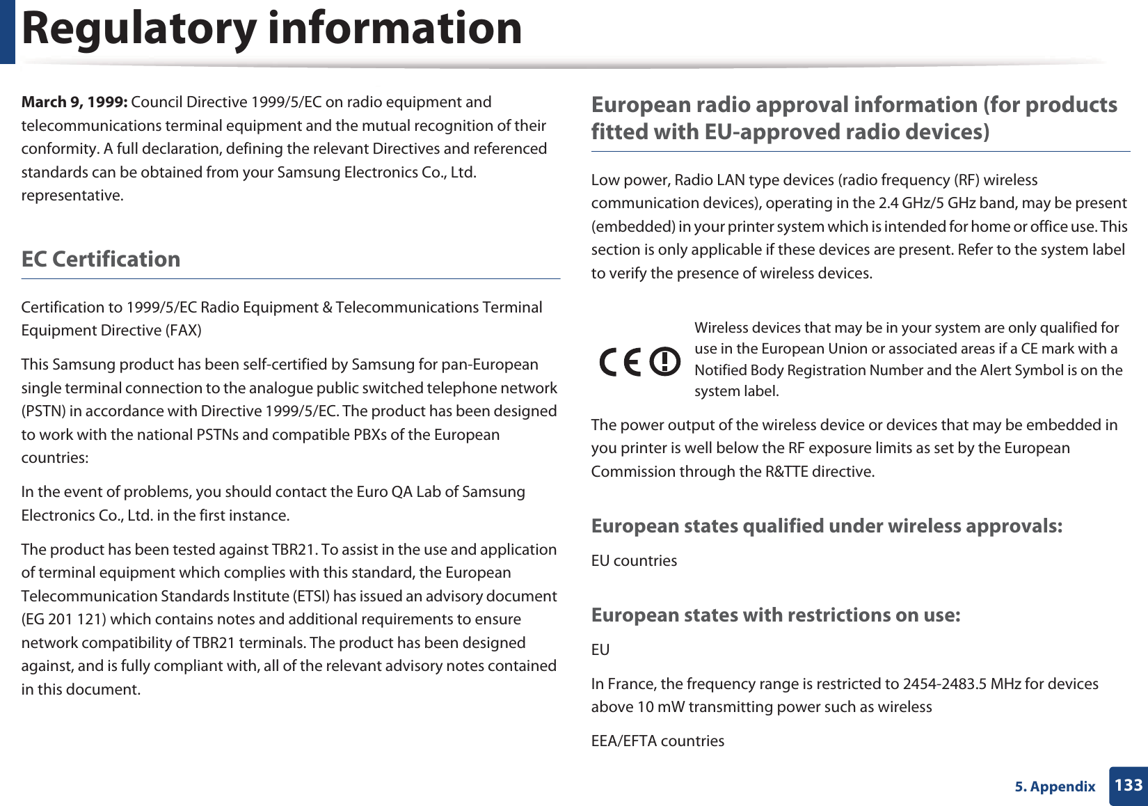 Regulatory information1335. AppendixMarch 9, 1999: Council Directive 1999/5/EC on radio equipment and telecommunications terminal equipment and the mutual recognition of their conformity. A full declaration, defining the relevant Directives and referenced standards can be obtained from your Samsung Electronics Co., Ltd. representative.EC CertificationCertification to 1999/5/EC Radio Equipment &amp; Telecommunications Terminal Equipment Directive (FAX)This Samsung product has been self-certified by Samsung for pan-European single terminal connection to the analogue public switched telephone network (PSTN) in accordance with Directive 1999/5/EC. The product has been designed to work with the national PSTNs and compatible PBXs of the European countries:In the event of problems, you should contact the Euro QA Lab of Samsung Electronics Co., Ltd. in the first instance.The product has been tested against TBR21. To assist in the use and application of terminal equipment which complies with this standard, the European Telecommunication Standards Institute (ETSI) has issued an advisory document (EG 201 121) which contains notes and additional requirements to ensure network compatibility of TBR21 terminals. The product has been designed against, and is fully compliant with, all of the relevant advisory notes contained in this document.European radio approval information (for products fitted with EU-approved radio devices)Low power, Radio LAN type devices (radio frequency (RF) wireless communication devices), operating in the 2.4 GHz/5 GHz band, may be present (embedded) in your printer system which is intended for home or office use. This section is only applicable if these devices are present. Refer to the system label to verify the presence of wireless devices.The power output of the wireless device or devices that may be embedded in you printer is well below the RF exposure limits as set by the European Commission through the R&amp;TTE directive.European states qualified under wireless approvals:EU countriesEuropean states with restrictions on use:EUIn France, the frequency range is restricted to 2454-2483.5 MHz for devices above 10 mW transmitting power such as wirelessEEA/EFTA countriesWireless devices that may be in your system are only qualified for use in the European Union or associated areas if a CE mark with a Notified Body Registration Number and the Alert Symbol is on the system label.