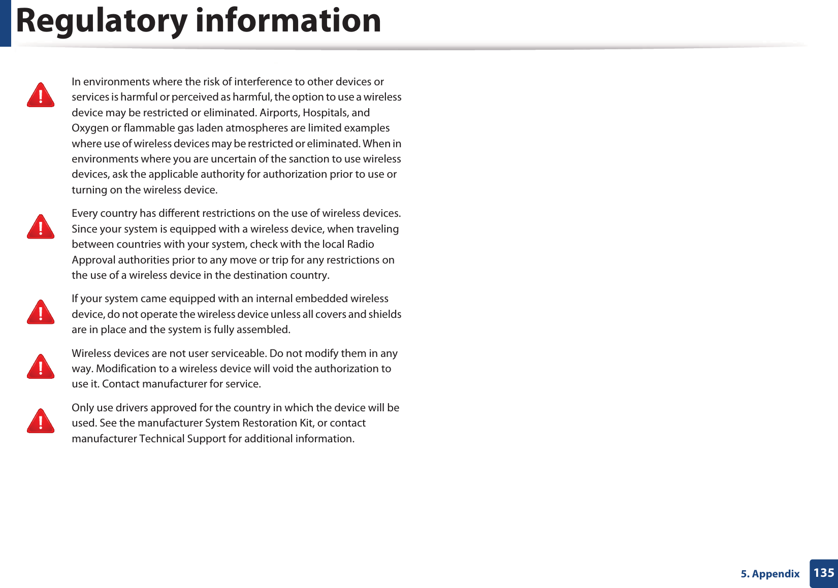 Regulatory information1355. AppendixIn environments where the risk of interference to other devices or services is harmful or perceived as harmful, the option to use a wireless device may be restricted or eliminated. Airports, Hospitals, and Oxygen or flammable gas laden atmospheres are limited examples where use of wireless devices may be restricted or eliminated. When in environments where you are uncertain of the sanction to use wireless devices, ask the applicable authority for authorization prior to use or turning on the wireless device.Every country has different restrictions on the use of wireless devices. Since your system is equipped with a wireless device, when traveling between countries with your system, check with the local Radio Approval authorities prior to any move or trip for any restrictions on the use of a wireless device in the destination country.If your system came equipped with an internal embedded wireless device, do not operate the wireless device unless all covers and shields are in place and the system is fully assembled.Wireless devices are not user serviceable. Do not modify them in any way. Modification to a wireless device will void the authorization to use it. Contact manufacturer for service.Only use drivers approved for the country in which the device will be used. See the manufacturer System Restoration Kit, or contact manufacturer Technical Support for additional information.