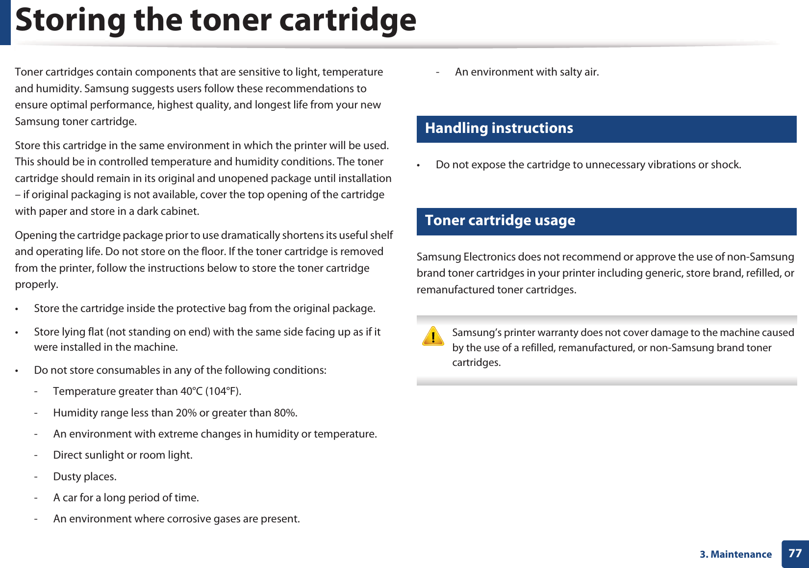 773. MaintenanceStoring the toner cartridgeToner cartridges contain components that are sensitive to light, temperature and humidity. Samsung suggests users follow these recommendations to ensure optimal performance, highest quality, and longest life from your new Samsung toner cartridge.Store this cartridge in the same environment in which the printer will be used. This should be in controlled temperature and humidity conditions. The toner cartridge should remain in its original and unopened package until installation &ndash; if original packaging is not available, cover the top opening of the cartridge with paper and store in a dark cabinet.Opening the cartridge package prior to use dramatically shortens its useful shelf and operating life. Do not store on the floor. If the toner cartridge is removed from the printer, follow the instructions below to store the toner cartridge properly.&bull; Store the cartridge inside the protective bag from the original package. &bull; Store lying flat (not standing on end) with the same side facing up as if it were installed in the machine.&bull; Do not store consumables in any of the following conditions:- Temperature greater than 40&deg;C (104&deg;F).- Humidity range less than 20% or greater than 80%.- An environment with extreme changes in humidity or temperature.- Direct sunlight or room light.- Dusty places.- A car for a long period of time.- An environment where corrosive gases are present.- An environment with salty air.1 Handling instructions&bull; Do not expose the cartridge to unnecessary vibrations or shock.2 Toner cartridge usageSamsung Electronics does not recommend or approve the use of non-Samsung brand toner cartridges in your printer including generic, store brand, refilled, or remanufactured toner cartridges. Samsung&rsquo;s printer warranty does not cover damage to the machine caused by the use of a refilled, remanufactured, or non-Samsung brand toner cartridges. 