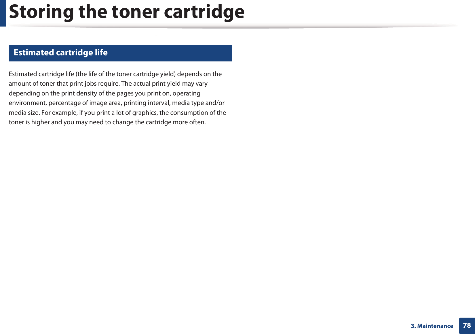 Storing the toner cartridge783. Maintenance3 Estimated cartridge lifeEstimated cartridge life (the life of the toner cartridge yield) depends on the amount of toner that print jobs require. The actual print yield may vary depending on the print density of the pages you print on, operating environment, percentage of image area, printing interval, media type and/or media size. For example, if you print a lot of graphics, the consumption of the toner is higher and you may need to change the cartridge more often.