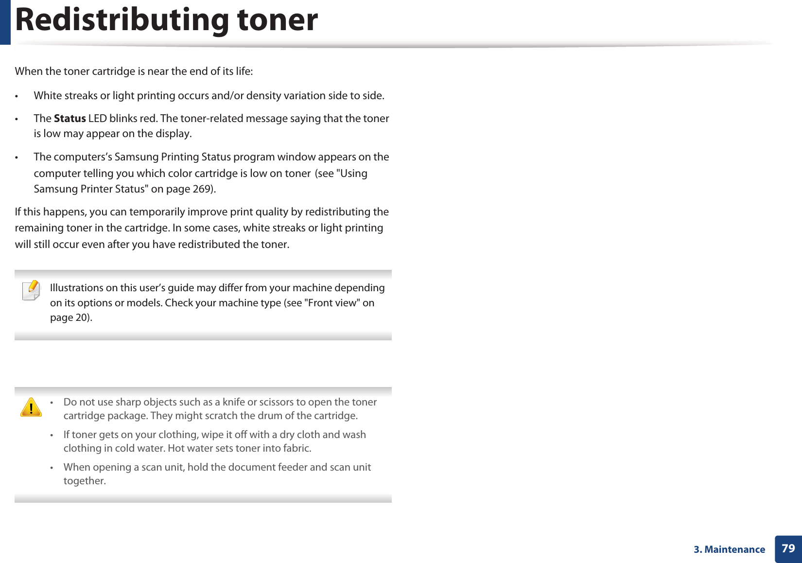 793. MaintenanceRedistributing tonerWhen the toner cartridge is near the end of its life:&bull; White streaks or light printing occurs and/or density variation side to side. &bull; The Status LED blinks red. The toner-related message saying that the toner is low may appear on the display. &bull; The computers&rsquo;s Samsung Printing Status program window appears on the computer telling you which color cartridge is low on tonerG(see "Using Samsung Printer Status" on page 269).If this happens, you can temporarily improve print quality by redistributing the remaining toner in the cartridge. In some cases, white streaks or light printing will still occur even after you have redistributed the toner. Illustrations on this user&rsquo;s guide may differ from your machine depending on its options or models. Check your machine type (see "Front view" on page 20).  &bull; Do not use sharp objects such as a knife or scissors to open the toner cartridge package. They might scratch the drum of the cartridge.&bull; If toner gets on your clothing, wipe it off with a dry cloth and wash clothing in cold water. Hot water sets toner into fabric.&bull; When opening a scan unit, hold the document feeder and scan unit together. 