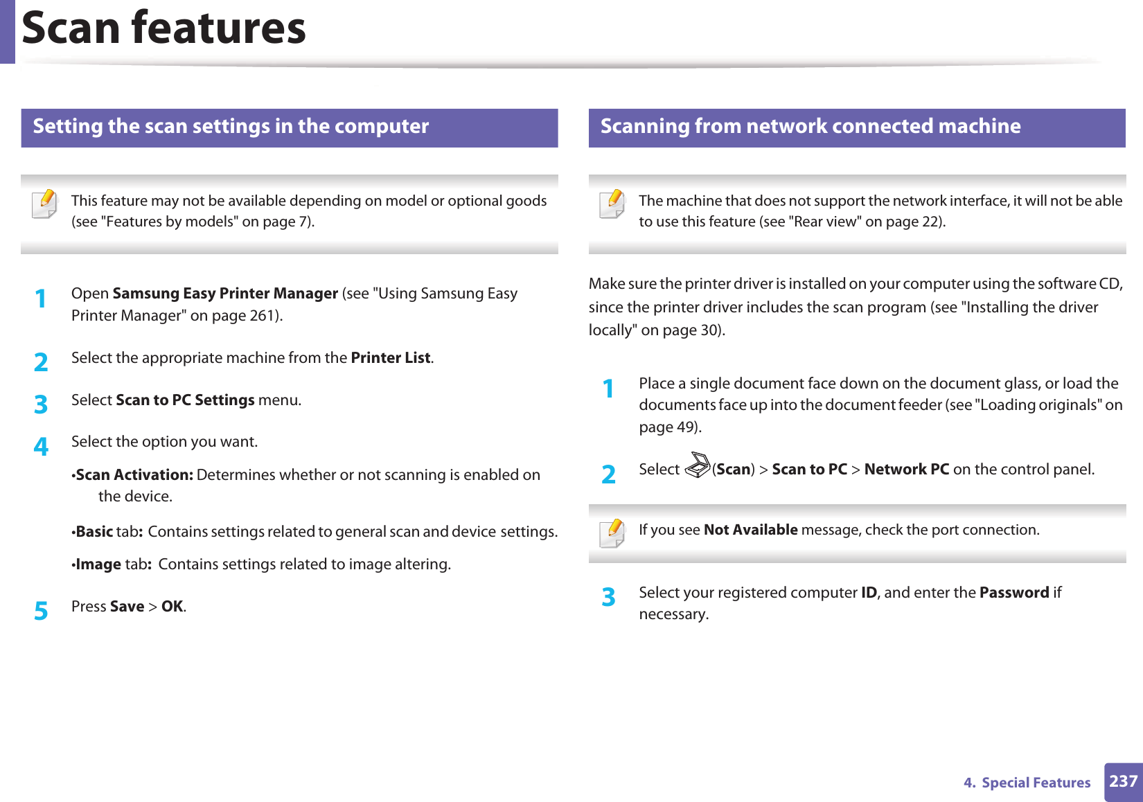 Scan features2374.  Special Features16 Setting the scan settings in the computer This feature may not be available depending on model or optional goods (see "Features by models" on page 7). 1Open Samsung Easy Printer Manager (see "Using Samsung Easy Printer Manager" on page 261).2  Select the appropriate machine from the Printer List.3  Select Scan to PC Settings menu.4  Select the option you want.&bull;Scan Activation: Determines whether or not scanning is enabled on the device.&bull;Basic tab:  Contains settings related to general scan and deviceGsettings.&bull;Image tab:  Contains settings related to image altering.5  Press Save > OK.17 Scanning from network connected machine The machine that does not support the network interface, it will not be able to use this feature (see "Rear view" on page 22). Make sure the printer driver is installed on your computer using the software CD, since the printer driver includes the scan program (see "Installing the driver locally" on page 30).1Place a single document face down on the document glass, or load the documents face up into the document feeder (see "Loading originals" on page 49).2  Select (Scan) > Scan to PC > Network PC on the control panel. If you see Not Available message, check the port connection. 3  Select your registered computer ID, and enter the Password if necessary.