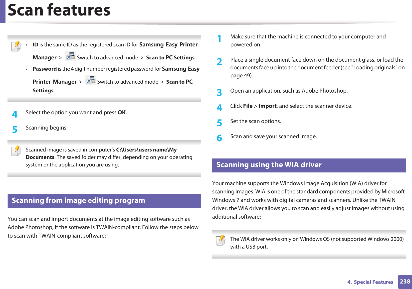 Scan features2384.  Special Features &bull;ID is the same ID as the registered scan ID for 5COUWPI'CU[2TKPVGT/CPCIGT! Switch to advanced mode!Scan to 2% Settings.&bull;Password is the 4 digit number registered password for 5COUWPI'CU[2TKPVGT/CPCIGT! Switch to advanced mode!Scan to 2% Settings. 4  Select the option you want and press OK.5  Scanning begins. Scanned image is saved in computer&rsquo;s C:\Users\users name\My Documents. The saved folder may differ, depending on your operating system or the application you are using. 18 Scanning from image editing programYou can scan and import documents at the image editing software such as Adobe Photoshop, if the software is TWAIN-compliant. Follow the steps below to scan with TWAIN-compliant software:1Make sure that the machine is connected to your computer and powered on.2  Place a single document face down on the document glass, or load the documents face up into the document feeder (see "Loading originals" on page 49).3  Open an application, such as Adobe Photoshop.4  Click File > Import, and select the scanner device.5  Set the scan options.6  Scan and save your scanned image.19 Scanning using the WIA driverYour machine supports the Windows Image Acquisition (WIA) driver for scanning images. WIA is one of the standard components provided by Microsoft Windows 7 and works with digital cameras and scanners. Unlike the TWAIN driver, the WIA driver allows you to scan and easily adjust images without using additional software: The WIA driver works only on Windows OS (not supported Windows 2000) with a USB port. 