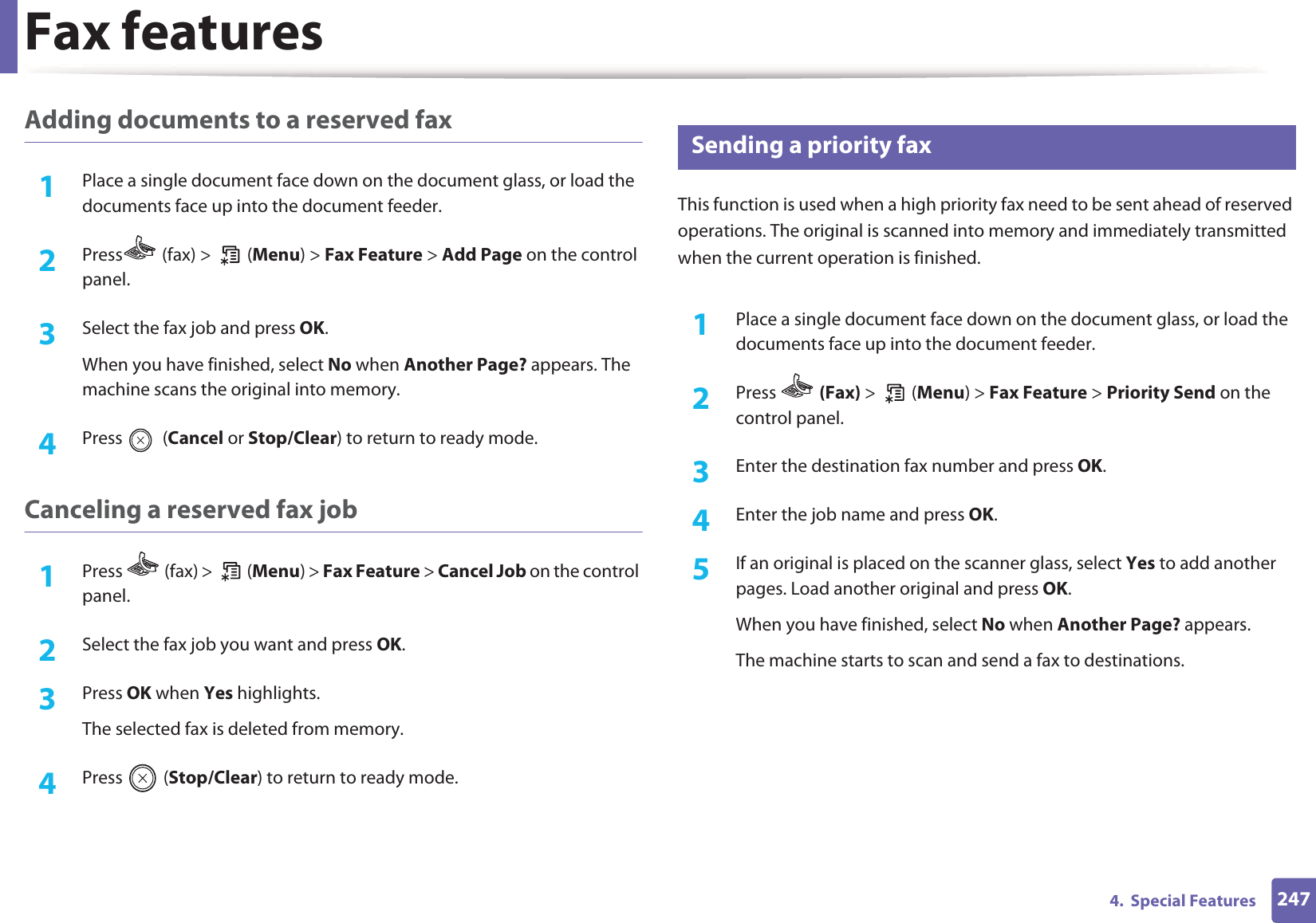 Fax features2474.  Special FeaturesAdding documents to a reserved fax1Place a single document face down on the document glass, or load the documents face up into the document feeder.2  Press  (fax) >   (Menu) > Fax Feature > Add Page on the control panel.3  Select the fax job and press OK.When you have finished, select No when Another Page? appears. The machine scans the original into memory.4  Press  (Cancel or Stop/Clear) to return to ready mode.Canceling a reserved fax job1Press   (fax) >   (Menu) > Fax Feature > Cancel Job on the control panel.2  Select the fax job you want and press OK.3  Press OK when Yes highlights.The selected fax is deleted from memory.4  Press  (Stop/Clear) to return to ready mode.28 Sending a priority faxThis function is used when a high priority fax need to be sent ahead of reserved operations. The original is scanned into memory and immediately transmitted when the current operation is finished.1Place a single document face down on the document glass, or load the documents face up into the document feeder.2  Press   (Fax) >  (Menu) > Fax Feature > Priority Send on the control panel.3  Enter the destination fax number and press OK.4  Enter the job name and press OK.5  If an original is placed on the scanner glass, select Yes to add another pages. Load another original and press OK.When you have finished, select No when Another Page? appears.The machine starts to scan and send a fax to destinations.