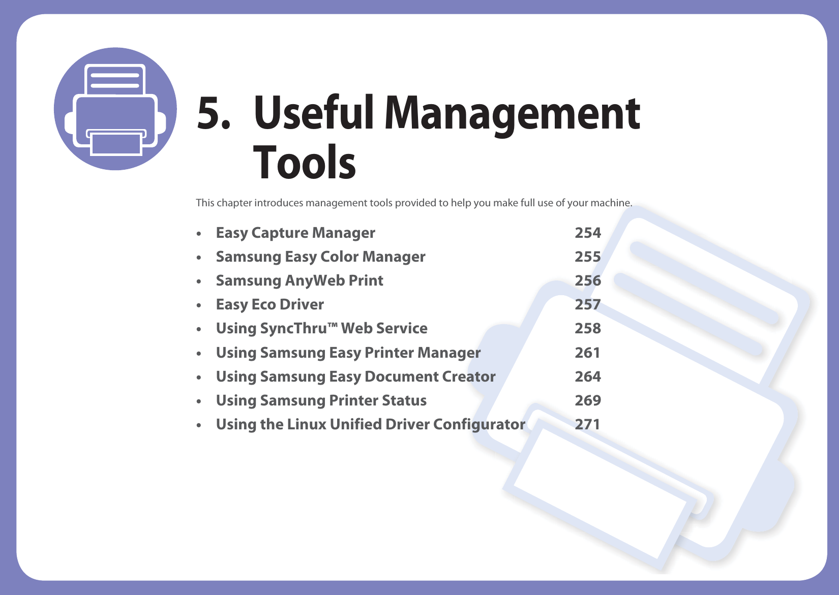 5. Useful Management ToolsThis chapter introduces management tools provided to help you make full use of your machine. • Easy Capture Manager 254• Samsung Easy Color Manager 255• Samsung AnyWeb Print 256• Easy Eco Driver 257• Using SyncThru™ Web Service 258• Using Samsung Easy Printer Manager 261• Using Samsung Easy Document Creator 264• Using Samsung Printer Status 269• Using the Linux Unified Driver Configurator 271